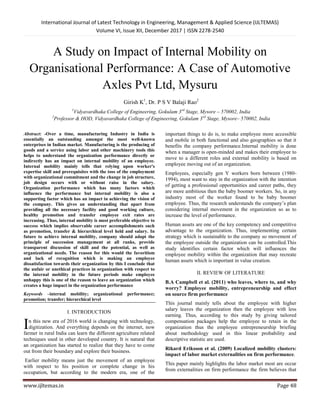 International Journal of Latest Technology in Engineering, Management & Applied Science (IJLTEMAS)
Volume VI, Issue XII, December 2017 | ISSN 2278-2540
www.ijltemas.in Page 48
A Study on Impact of Internal Mobility on
Organisational Performance: A Case of Automotive
Axles Pvt Ltd, Mysuru
Girish K1
, Dr. P S V Balaji Rao2
1
Vidyavardhaka College of Engineering, Gokulam 3rd
Stage, Mysore – 570002, India
2
Professor & HOD, Vidyavardhaka College of Engineering, Gokulam 3rd
Stage, Mysore– 570002, India
Abstract: -Over a time, manufacturing Industry in India is
essentially an outstanding amongst the most well-known
enterprises in Indian market. Manufacturing is the producing of
goods and a service using labor and other machinery tools this
helps to understand the organization performance directly or
indirectly has an impact on internal mobility of an employee.
Internal mobility mainly tells that relying upon worker's
expertise skill and prerequisites with the toss of the employment
with organizational commitment and the change in job structure,
job design occurs with or without raise in the salary.
Organization performance which has many factors which
influence the performance but internal mobility is also a
supporting factor which has an impact in achieving the vision of
the company. This gives an understanding that apart from
providing all the necessary facility and good working culture,
healthy promotion and transfer employee exit rates are
increasing. Thus, internal mobility is most preferable objective to
success which implies observable career accomplishments such
as promotion, transfer & hierarchical level held and salary. In
future to achieve internal mobility, company should adapt the
principle of succession management at all ranks, provide
transparent discussion of skill and the potential, as well as
organizational needs. The reason for this would the favoritism
and lack of recognition which is making an employee
dissatisfaction towards their organization by this I conclude that
the unfair or unethical practices in organization with respect to
the internal mobility in the future periods make employee
unhappy this is one of the reason to leave an organization which
creates a huge impact in the organization performance
Keywords –internal mobility; organizational performance;
promotion; transfer; hierarchical level
I. INTRODUCTION
n this new era of 2016 world is changing with technology,
digitization. And everything depends on the internet, now
farmer in rural India can learn the different agriculture related
techniques used in other developed country. It is natural that
an organization has started to realize that they have to come
out from their boundary and explore their business.
Earlier mobility means just the movement of an employee
with respect to his position or complete change in his
occupation, but according to the modern era, one of the
important things to do is, to make employee more accessible
and mobile in both functional and also geographies so that it
benefits the company performance.Internal mobility is done
when a manager is open-minded and makes their employee to
move to a different roles and external mobility is based on
employee moving out of an organization.
Employees, especially gen Y workers born between (1980-
1994), most want to stay in the organization with the intention
of getting a professional opportunities and career paths, they
are more ambitious then the baby boomer workers. So, in any
industry most of the worker found to be baby boomer
employee. Thus, the research understands the company’s plan
considering internal movement in the organization so as to
increase the level of performance.
Human assets are one of the key competency and competitive
advantage to the organization. Thus, implementing certain
strategy which is sustainable to the company so movement of
the employee outside the organization can be controlled.This
study identifies certain factor which will influences the
employee mobility within the organization that may recreate
human assets which is important in value creation.
II. REVIEW OF LITERATURE
B.A Campbell et al. (2011) who leaves, where to, and why
worry? Employee mobility, entrepreneurship and effect
on source firm performance
This journal mainly tells about the employee with higher
salary leaves the organization then the employee with less
earning. Thus, according to this study by giving tailored
compensation packages help the employee to retain in the
organization thus the employee entrepreneurship briefing
about methodology used in this linear probability and
descriptive statistic are used.
Rikard Eriksson et al. (2009) Localized mobility clusters:
impact of labor market externalities on firm performance.
This paper mainly highlights the labor market most are occur
from externalities on firm performance the firm believes that
I
 