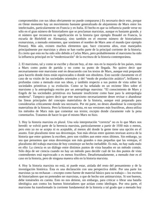 comprometidos con sus ideas obviamente no puede compararse.) Es necesario decir esto, porque
en Oeste momento hay un movimiento bastante generalizado de alejamiento de Marx entre los
intelectuales, particularmente en Francia y en Italia. El hecho es que su influencia puede verse no
sólo en el gran número de historiadores que se proclaman marxistas, aunque es bastante grande, y
et número que reconocen su significación en la historia (por ejemplo Braudel en Francia, la
escuela de Bielefeld en Alemania), sino también en el enorme número de historiadores
exmarxistas, a menudo eminentes, que sostienen el nombre de Marx ante el mundo (por ejemplo
Postan). Más aún, existen muchos elementos que, hace cincuenta años, eran manejados
principalmente por marxistas y ahora se han vuelto parte de la principal corriente de la historia.
Es cierto que esto no ha sido sólo debido a Carlos Marx, pero probablemente el marxismo ha sido
la influencia principal en la “modernización” de la escritura de la historia contemporánea.

2. El marxismo, tal y como se escribe y discute hoy, al me- nos en la mayoría de los países, toma
a Marx como punto de partida y no como su punto de llegada. No quiero decir que
necesariamente este marxismo esté en desacuerdo con los textos de Marx, aunque está preparado
para hacerlo donde éstos están equivocados o donde son obsoletos. Esto sucede claramente en el
caso de su visión de las sociedades orientales y del “modo de producción asiático”, brillantes y
profundas como a menudo eran sus ideas, y también respecto a sus puntos de vista sobre las
sociedades primitivas y su evolución. Como se ha señalado en un reciente libro sobre el
marxismo y la antropología escrito por un antropólogo marxista: “El conocimiento de Marx y
Engels de las sociedades primitivas era bastante insuficiente como base para la antropología
moderna”. Tampoco quiero decir que este marxismo necesariamente desee revisar o abandonar
las líneas principales del concepto materialista de la historia, aunque está preparado para
considerarlas críticamente donde sea necesario. Por mi parte, no deseo abandonar la concepción
materialista de la historia. Pero la historia marxista, en sus versiones más fructíferas, ahora utiliza
los métodos de Marx más que comentar sus textos; excepto donde claramente vale la pena
comentarlos. Tratamos de hacer lo que el mismo Marx no hizo.

3. Hoy la historia marxista es plural. Una sola interpretación “correcta” no es lo que Marx nos
heredó: se volvió parte de la herencia marxista, particularmente a partir de 1930 más o menos,
pero esto ya no se acepta ni es aceptable, al menos ahí donde la gente tiene una opción en el
asunto. Este pluralismo tiene sus desventajas. Son más obvias entre quienes teorizan acerca de la
historia que entre quienes la escriben, pero son visibles aun entre estos últimos. Sin embargo, ya
sea que pensemos que estas desventajas son más grandes o mas pequeñas que las ventajas, el
pluralismo del trabajo marxista de hoy constituye un hecho ineludible. Es más, no hay nada malo
en ello: La ciencia es un diálogo entre distintos puntos de vista basados en un método común.
Sólo deja de ser ciencia cuando no hay un método para decidir cuál de los dos puntos de vista
contendientes está equivocado o es menos fructífero. Desafortunadamente, a menudo éste es el
caso en la historia, pero de ninguna manera sólo en la historia marxista.

4. Hoy la historia marxista no está, ni puede estar, aislada del resto del pensamiento y de la
investigación histórica. Ésta es una declaración con una perspectiva doble. Por una parte los
marxistas ya no rechazan ―excepto como fuente de material básico para su trabajo― los escritos
de historiadores que no pretenden ser marxistas, o que de hecho son antimarxistas. Si son buenos,
debe tomárseles en cuenta. Esto no nos detiene, sin embargo, para criticar o librar una batalla
ideológica aun contra los buenos historiadores que actúan como ideólogos. Por otra parte, el
marxismo ha transformado la corriente fundamental de la historia a tal grado que a menudo hoy
 