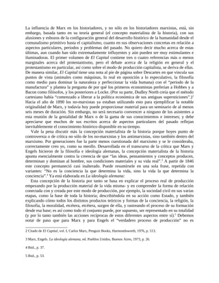 La influencia de Marx en los historiadores, y no sólo en los historiadores marxistas, está, sin
embargo, basada tanto en su teoría general (el concepto materialista de la historia), con sus
alusiones y esbozos de la configuración general del desarrollo histórico de la humanidad desde el
comunalismo primitivo hasta el capitalismo, cuanto en sus observaciones concretas en relación a
aspectos particulares, periodos y problemas del pasado. No quiero decir mucho acerca de estas
últimas, aun cuando han sido extremadamente influyentes y aún pueden ser muy estimulantes e
iluminadoras. El primer volumen de El Capital contiene tres o cuatro referencias más o menos
marginales acerca del protestantismo, pero el debate acerca de la religión en general y el
protestantismo en particular, así como sobre el modo de producción capitalista, se deriva de ellas.
De manera similar, El Capital tiene una nota al pie de página sobre Descartes en que vincula sus
puntos de vista (animales como máquinas, lo real en oposición a lo especulativo, la filosofía
como medio para dominar la naturaleza y perfeccionar la vida humana) con el “periodo de la
manufactura” y plantea la pregunta de por qué los primeros economistas preferían a Hobbes y a
Bacon como filósofos, y los posteriores a Locke. (Por su parte, Dudley North creía que el método
cartesiano había “comenzado a liberar a la política económica de sus antiguas supersticiones”.) 2
Hacia el año de 1890 los no-marxistas ya estaban utilizando esto para ejemplificar la notable
originalidad de Marx, y todavía hoy puede proporcionar material para un seminario de al menos
seis meses de duración. Sin embargo, no será necesario convencer a ninguno de los asistentes a
esta reunión de la genialidad de Marx o de la gama de sus conocimientos e intereses; y debe
apreciarse que muchos de sus escritos acerca de aspectos particulares del pasado reflejan
inevitablemente el conocimiento histórico disponible en su tiempo.
    Vale la pena discutir más la concepción materialista de la historia porque hoyes punto de
controversia o de crítica no sólo de los no-marxistas y los antimarxistas, sino también dentro del
marxismo. Por generaciones fue la parte menos cuestionada del marxismo y se le consideraba,
correctamente creo yo, como su meollo. Desarrollada en el transcurso de la crítica que Marx y
Engels hicieron de la filosofía e ideología alemanas, la concepción materialista de la historia
apunta esencialmente contra la creencia de que “las ideas, pensamientos y conceptos producen,
determinan y dominan al hombre, sus condiciones materiales y su vida real”.3 A partir de 1846
este concepto permaneció casi inalterado. Puede resumírsele en una sola frase, repetida con
variantes: “No es la conciencia la que determina la vida, sino la vida la que determina la
conciencia”.4 Ya está elaborada en La ideología alemana:
    Esta concepción de la historia por tanto se basa en explicar el proceso real de producción
empezando por la producción material de la vida misma- y en comprender la forma de relación
conectada con y creada por este modo de producción, por ejemplo, la sociedad civil en sus varias
etapas, como la base de toda la historia; describiéndola en su acción como Estado, y también
explicando cómo todos los distintos productos teóricos y formas de la conciencia, la religión, la
filosofía, la moralidad, etcétera, etcétera, surgen de ella, y rastreando el proceso de su formación
desde esa base; es así como todo el conjunto puede, por supuesto, ser representado en su totalidad
(y por lo tanto también las acciones recíprocas de estos diferentes aspectos entre sí).5 Debemos
notar de paso que para Marx y para Engels el “verdadero proceso de producción” no es

2 Citado de El Capital, vol. I, Carlos Marx, Penguin Books, Harmondsworth, 1976, p. 513.

3 Marx, Engels. La ideología alemana, ed. Pueblos Unidos, Buenos Aires, 1973, p. 26.

4 Ibid., p. 37.

5 Ibid., p. 53.
 