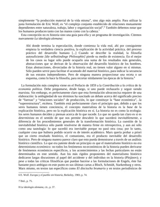 simplemente “la producción material de la vida misma”, sino algo más amplio. Para utilizar la
justa formulación de Eric Wolf, es “el complejo conjunto establecido de relaciones mutuamente
dependientes entre naturaleza, trabajo, labor y organización social”.6 También debemos notar que
los humanos producen tanto con las manos como con la cabeza.7
  Esta concepción no es historia sino una guía para ella y un programa de investigación. Citemos
nuevamente La ideología alemana:

        Ahí donde termina la especulación, donde comienza la vida real, ahí por consiguiente
        empieza la verdadera ciencia positiva, la explicación de la actividad práctica, del proceso
        práctico del desarrollo humano [...] Cuando se describe la realidad, la filosofía
        autosuficiente [die selbstiindinge Philosophie] pierde su medio de existencia. En el mejor
        de los casos su lugar sólo puede ocuparlo una suma de los resultados más generales,
        abstracciones que se derivan de la observación del desarrollo histórico de los hombres.
        Estas abstracciones, divorciadas de la historia real, no tienen valor alguno en sí mismas.
        Sólo pueden servir para facilitar el acomodo del material histórico, para indicar la secuencia
        de sus estratos independientes. Pero de ninguna manera proporcionar una receta o un
        esquema, como lo hace la filosofía, para recortar nítidamente las épocas de la historia.8

  La formulación más completa viene en el Prefacio de 1859 a la Contribución a la crítica de la
economía política. Debe preguntarse, desde luego, si uno puede rechazarlo y seguir siendo
marxista. Sin embargo, es perfectamente claro que esta formulación ultraconcisa requiere de una
elaboración: la ambigüedad de sus términos ha suscitado un debate acerca del significado preciso
de “fuerzas” y “relaciones sociales” de producción, lo que constituye la “base económica”, .la
“superestructura”, etcétera. También está perfectamente claro el principio que, debido a que los
seres humanos tienen conciencia, el concepto materialista de la historia es la base de la
explicación histórica, pero no la explicación histórica en sí. La historia no es como la ecología:
los seres humanos deciden y piensan acerca de lo que sucede. Lo que no queda tan claro es si es
determinista en el sentido de que nos permite descubrir lo que sucederá inevitablemente, a
diferencia de los procedimientos generales de la transformación histórica. La cuestión de la
inevitabilidad histórica sólo puede resolverse de manera firme en retrospectiva, y aun así sólo
como una tautología: lo que sucedió era inevitable porque no pasó otra cosa; por lo tanto,
cualquier cosa que hubiera podido ocurrir es de interés académico. Marx quería probar a priori
que un cierto resultado histórico, el comunismo, era el producto inevitable del desarrollo
histórico. Pero de ninguna manera parece claro que esto pueda demostrarse a través de un análisis
histórico científico. Lo que era patente desde un principio es que el materialismo histórico no era
determinismo económico: no todos los fenómenos no-económicos de la historia pueden derivarse
de fenómenos económicos específicos, y los acontecimientos y las fechas particulares no están
determinados en este sentido. Aun los más rígidos proponentes del materialismo histórico
dedicaron largas discusiones al papel del accidente y del individuo en la historia (Plejánov); y
pese a todas las críticas filosóficas que puedan hacerse a las formulaciones de Engels, éste fue
bastante poco ambiguo en este punto en sus últimas cartas a Bloch, Schmidt, Starkenburg y otros.
Marx mismo, en textos tan específicos como El dieciocho brumario y en textos periodísticos de

6 E. Wolf. Europa y el pueblo sin historia, Berkeley, 1983, p. 74.

7 lbid., p. 75.

8 La ideología alemana, cit., p. 37.
 