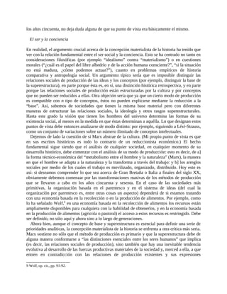 los años cincuenta, no deja duda alguna de que su punto de vista era básicamente el mismo.

  El ser y la conciencia

En realidad, el argumento crucial acerca de la concepción materialista de la historia ha tenido que
ver con la relación fundamental entre el ser social y la conciencia. Esto se ha centrado no tanto en
consideraciones filosóficas (por ejemplo “idealismo” contra “materialismo”) o en cuestiones
morales (“¿cuál es el papel del libre albedrío y de la acción humana consciente?”, “si la situación
no está madura, ¿cómo podemos actuar?”), cuanto en problemas empíricos de historia
comparativa y antropología social. Un argumento típico sería que es imposible distinguir las
relaciones sociales de producción de las ideas y los conceptos (por ejemplo, distinguir la base de
la superestructura), en parte porque ésta es, en sí, una distinción histórica retrospectiva, y en parte
porque las relaciones sociales de producción están estructuradas por la cultura y por conceptos
que no pueden ser reducidos a ellas. Otra objeción sería que ya que un cierto modo de producción
es compatible con n tipo de conceptos, éstos no pueden explicarse mediante la reducción a la
“base”. Así, sabemos de sociedades que tienen la misma base material pero con diferentes
maneras de estructurar las relaciones sociales, la ideología y otros rasgos superestructurales.
Hasta este grado la visión que tienen los hombres del universo determina las formas de su
existencia social, al menos en la medida en que éstas determinan a aquélla. Lo que designan estos
puntos de vista debe entonces analizarse de modo distinto: por ejemplo, siguiendo a Lévi-Strauss,
como un conjunto de variaciones sobre un número ilimitado de conceptos intelectuales.
   Dejemos de lado la cuestión de si Marx abstrae de la cultura. (Mi propio punto de vista es que
en sus escritos históricos es todo lo contrario de un reduccionista económico.) El hecho
fundamental sigue siendo que el análisis de cualquier sociedad, en cualquier momento de su
desarrollo histórico, debe comenzar con el análisis de su modo de producción: esto es decir, de a]
la forma técnico-económica del “metabolismo entre el hombre y la naturaleza” (Marx), la manera
en que el hombre se adapta a la naturaleza y la transforma a través del trabajo: y b] los arreglos
sociales por medio de los cuales el trabajo es movilizado, organizado, distribuido. Hoy esto es
así: si deseamos comprender lo que sea acerca de Gran Bretaña o Italia a finales del siglo XX,
obviamente debemos comenzar por las transformaciones masivas de los métodos de producción
que se llevaron a cabo en los años cincuenta y sesenta. En el caso de las sociedades más
primitivas, la organización basada en el parentesco y en el sistema de ideas (del cual la
organización por parentesco es, entre otras cosas un aspecto) dependerá de si estamos tratando
con una economía basada en la recolección o en la producción de alimentos. Por ejemplo, como
lo ha señalado Wolf,9 en una economía basada en la recolección de alimentos los recursos están
ampliamente disponibles para cualquiera con la habilidad de obtenerlos, y en la economía basada
en la producción de alimentos (agrícola o pastoral) el acceso a estos recursos es restringido. Debe
ser definido, no sólo aquí y ahora sino a lo largo de generaciones.
   Ahora bien, aunque el concepto de base y superestructura es esencial para definir una serie de
prioridades analíticas, la concepción materialista de la historia se enfrenta a otra crítica más seria.
Marx sostiene no sólo que el método de producción es primario y que la superestructura debe de
alguna manera conformarse a “las distinciones esenciales entre los seres humanos” que implica
(es decir, las relaciones sociales de producción), sino también que hay una inevitable tendencia
evolutiva al desarrollo de las fuerzas productivas materiales de la sociedad y, merced a ella, a que
entren en contradicción con las relaciones de producción existentes y sus expresiones

9 Wolf, op. cit., pp. 91-92.
 