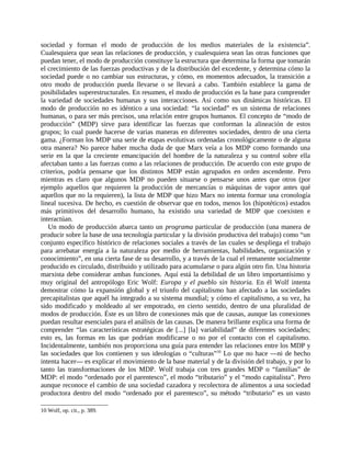 sociedad y forman el modo de producción de los medios materiales de la existencia”.
Cualesquiera que sean las relaciones de producción, y cualesquiera sean las otras funciones que
puedan tener, el modo de producción constituye la estructura que determina la forma que tomarán
el crecimiento de las fuerzas productivas y de la distribución del excedente, y determina cómo la
sociedad puede o no cambiar sus estructuras, y cómo, en momentos adecuados, la transición a
otro modo de producción pueda llevarse o se llevará a cabo. También establece la gama de
posibilidades superestructurales. En resumen, el modo de producción es la base para comprender
la variedad de sociedades humanas y sus interacciones. Así como sus dinámicas históricas. El
modo de producción no es idéntico a una sociedad: “la sociedad” es un sistema de relaciones
humanas, o para ser más precisos, una relación entre grupos humanos. El concepto de “modo de
producción” (MDP) sirve para identificar las fuerzas que conforman la alineación de estos
grupos; lo cual puede hacerse de varias maneras en diferentes sociedades, dentro de una cierta
gama. ¿Forman los MDP una serie de etapas evolutivas ordenadas cronológicamente o de alguna
otra manera? No parece haber mucha duda de que Marx veía a los MDP como formando una
serie en la que la creciente emancipación del hombre de la naturaleza y su control sobre ella
afectaban tanto a las fuerzas como a las relaciones de producción. De acuerdo con este grupo de
criterios, podría pensarse que los distintos MDP están agrupados en orden ascendente. Pero
mientras es claro que algunos MDP no pueden situarse o pensarse unos antes que otros (por
ejemplo aquellos que requieren la producción de mercancías o máquinas de vapor antes qué
aquellos que no la requieren), la lista de MDP que hizo Marx no intenta formar una cronología
lineal sucesiva. De hecho, es cuestión de observar que en todos, menos los (hipotéticos) estados
más primitivos del desarrollo humano, ha existido una variedad de MDP que coexisten e
interactúan.
   Un modo de producción abarca tanto un programa particular de producción (una manera de
producir sobre la base de una tecnología particular y la división productiva del trabajo) como “un
conjunto específico histórico de relaciones sociales a través de las cuales se despliega el trabajo
para arrebatar energía a la naturaleza por medio de herramientas, habilidades, organización y
conocimiento”, en una cierta fase de su desarrollo, y a través de la cual el remanente socialmente
producido es circulado, distribuido y utilizado para acumularse o para algún otro fin. Una historia
marxista debe considerar ambas funciones. Aquí está la debilidad de un libro importantísimo y
muy original del antropólogo Eric Wolf: Europa y el pueblo sin historia. En él Wolf intenta
demostrar cómo la expansión global y el triunfo del capitalismo han afectado a las sociedades
precapitalistas que aquél ha integrado a su sistema mundial; y cómo el capitalismo, a su vez, ha
sido modificado y moldeado al ser empotrado, en cierto sentido, dentro de una pluralidad de
modos de producción. Éste es un libro de conexiones más que de causas, aunque las conexiones
puedan resultar esenciales para el análisis de las causas. De manera brillante explica una forma de
comprender “las características estratégicas de [...] [la] variabilidad” de diferentes sociedades;
esto es, las formas en las que podrían modificarse o no por el contacto con el capitalismo.
Incidentalmente, también nos proporciona una guía para entender las relaciones entre los MDP y
las sociedades que los contienen y sus ideologías o “culturas”10 Lo que no hace ―ni de hecho
intenta hacer― es explicar el movimiento de la base material y de la división del trabajo, y por lo
tanto las transformaciones de los MDP. Wolf trabaja con tres grandes MDP o “familias” de
MDP: el modo “ordenado por el parentesco”, el modo “tributario” y el “modo capitalista”. Pero
aunque reconoce el cambio de una sociedad cazadora y recolectora de alimentos a una sociedad
productora dentro del modo “ordenado por el parentesco”, su método “tributario” es un vasto

10 Wolf, op. cit., p. 389.
 