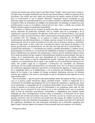 continuo de sistemas que incluye tanto lo que Marx llamó “feudal” como lo que llamó “asiático”.
En todos éstos, los grupos dominantes que ejercen una fuerza política y militar se apropian de los
excedentes. Hay mucho que decir sobre esta clasificación tan amplia, tomada de Samir Amin,
pero su inconveniente es que el método “tributario” claramente incluye sociedades en muy
diferentes etapas de capacidad productiva, de los señores feudales occidentales de la Edad Media
al Imperio Chino; de economías sin ciudades a las urbanizadas. Sin embargo, el análisis toca sólo
periféricamente lo que es el problema esencial del por qué, cómo y cuándo una variante del
método tributario generó el capitalismo desarrollado.
   En resumen, el análisis de los sistemas de producción debe estar basado en el estudio de las
fuerzas materiales de producción existentes: esto es, estudio tanto de la tecnología y de la
organización como de la economía. No debemos olvidar que en el mismo Prefacio, cuyo pasaje
posterior es citado con tanta frecuencia, Marx sostiene que la economía política es la anatomía de
la sociedad civil. Sin embargo, en un aspecto el análisis tradicional de los MDP y su
transformación aun debe desarrollarse; y el trabajo marxista reciente lo ha hecho. A menudo, la
transformación real de un modo de producción ha sido vista en términos causales y unilineales:
dentro de cada modo, se dice, existe una “contradicción básica” que genera la dinámica y las
fuerzas que llevarán a su transformación. No está muy claro que ésta sea la visión de Marx ―a
excepción del capitalismo― y ciertamente nos conduce a grandes dificultades y a debates sin fin,
particularmente en referencia a la transición del feudalismo occidental al capitalismo. Parece de
mayor utilidad hacer las siguientes dos suposiciones. Primero, que los elementos básicos dentro
de un modo de producción que conducen a desestabilizarlo implican la potencialidad, más que la
certeza, de la transformación, pero que, dependiendo de la estructura del método, también
establecen ciertos límites al tipo de transformación posible. Segundo, que los mecanismos que
conducen a la transformación de un modo a otro pueden no ser exclusivamente internos de ese
modo, sino pueden surgir de la conjunción e interacción con sociedades con diferentes
estructuras. En este sentido todo desarrollo es un desarrollo mixto. En vez de buscar únicamente
las condiciones regionales específicas que llevan a la formación de, digamos, el sistema peculiar
de la antigüedad clásica en el Mediterráneo, o de la transición del feudalismo al capitalismo
dentro de los feudos y las ciudades de Europa occidental, deberíamos observar los distintos
caminos que conducen a los cruces y encrucijadas en que se encontraron estas regiones en cierta
etapa de desarrollo.
   Este acercamiento ―que me parece cabe perfectamente dentro del espíritu de Marx, y para el
cual, si es preciso, puede encontrarse alguna autoridad textual― facilita la explicación de la
coexistencia de sociedades que progresan más en el camino del capitalismo y aquellas que, hasta
no ser penetradas y conquistadas por él, no pudieron desarrollarse de esa manera. Pero también
centra la atención en un hecho, de que los historiadores y los capitalistas están cada vez más
conscientes: que la evolución de este sistema es en sí una evolución mixta; que se construye
sobre la base de materiales preexistentes, utilizándolos y adaptándolos pero también siendo
moldeado por ellos. Investigaciones recientes sobre la formación y el desarrollo de las clases
trabajadoras han servido para ilustrar este punto. De hecho, una de las razones por las que los
pasados veinticinco años en la historia del mundo han sido testigos de cambios sociales de tal
profundidad, es que esos elementos precapitalistas, hasta ahora partes esenciales de la operación
del capitalismo, finalmente han sido demasiado erosionados por el desarrollo capitalista para
jugar el papel vital que alguna vez ocuparon. Estoy pensando aquí, por supuesto, en la familia.

 El legado de Marx
 
