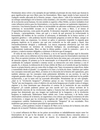Permítanme ahora volver a los ejemplos de que hablaba al principio de esta charla que ilustran la
gran significación que tuvo Marx para los historiadores. Marx sigue siendo la base esencial de
cualquier estudio adecuado de la historia, porque ―hasta ahora― sólo él ha intentado formular
un enfoque metodológico de la historia como totalidad, y de concebir y explicar el proceso entero
de la evolución social humana. En este sentido es superior a Max Weber, su único verdadero rival
como influencia teórica para los historiadores, y en muchos aspectos un suplemento importante y
correctivo. Una historia basada en Marx es inconcebible sin adiciones weberianas, pero la historia
weberiana es inconcebible excepto en la medida en que toma a Marx, o al menos el
Fragestellung marxista, como punto de partida. Si deseamos responder la gran pregunta de toda
la historia ―principalmente, cómo, por qué y a través de qué procesos ha evolucionado la
humanidad, del hombre de las cavernas al astronauta, el detentador de la fuerza nuclear y el
ingeniero genético― sólo podemos hacerlo formulando preguntas al estilo de Marx, aunque no
aceptemos todas sus respuestas. Lo mismo se aplica si queremos responder la segunda gran
pregunta implícita en la primera: por qué esta evolución no ha sido pareja y lineal, sino
extraordinariamente desigual y combinada. Las únicas respuestas alternativas que han sido
sugeridas formulan en términos de evolución biológica (la sociobiología), pero son
evidentemente inadecuadas. Marx no dijo la última palabra ―todo lo contrario― pero sí la
primera, y todavía estamos obligados a continuar el discurso que él inauguró.
   El tema de esta charla es Marx y la Historia, y no es mi función anticipar aquí la discusión
acerca de cuáles son (o deberían ser) los temas más relevantes para los historiadores marxistas de
hoy. Pero no quisiera terminar sin llamar la atención hacia dos temas que a mi parecer requieren
de atención urgente. El primero ya lo he mencionado: es el desarrollo de la naturaleza mixta o
combinada de cualquier sociedad o sistema social; su interacción con otros sistemas y con el
pasado. Es, si desean, la elaboración de la frase célebre de Marx en el sentido de que los hombres
hacen su propia historia, pero no como ellos la eligen sino “bajo circunstancias específicas, dadas
y transmitidas desde el pasado”. La segunda es la clase y la lucha de clases. Sabemos que ambos
son conceptos esenciales para Marx, al menos en la discusión de la historia del capitalismo, pero
también sabemos que los conceptos están pobremente definidos en sus escritos, lo cual ha
originado grandes debates. Una gran parte de la historiografía marxista tradicional no ha podido
esclarecerlos, y por lo tanto esto ha acarreado dificultades. Permítanme dar un solo ejemplo.
¿Qué es la “revolución burguesa”? ¿Podemos pensar en una “revolución burguesa” como
“hecha” por una burguesía, como el objetivo de una lucha burguesa por el poder contra el antiguo
régimen o la clase dominante que obstaculiza el camino de la institución de una sociedad
burguesa? ¿O cuándo podemos pensar que esto sucede así? Las críticas recientes de la
interpretación marxista de las revoluciones inglesa y francesa han sido efectivas, en gran parte
porque han demostrado que una imagen tan tradicional de la burguesía y de la revolución
burguesa es inadecuada. Deberíamos haber sabido esto. Como marxistas, o de hecho como
observadores realistas de la historia, no seguiremos a los críticos que niegan la existencia de tales
revoluciones, o niegan que las revoluciones inglesas del siglo XVII y la revolución francesa
consiguieron cambios fundamentales y la reorientación “burguesa” de sus sociedades. Pero
tendremos que pensar con mayor precisión lo que queremos decir.
   Entonces, ¿cómo podemos resumir el impacto de Marx en la escritura de la historia cien años
después de su muerte? Podemos señalar cuatro puntos esenciales:

l. La actual influencia de Marx en los países no-socialistas es indudablemente mayor entre los
historiadores de lo que lo fue durante mi vida ―y mi memoria abarca cincuenta años― y
probablemente más que nunca desde su muerte. (La situación en países oficialmente
 