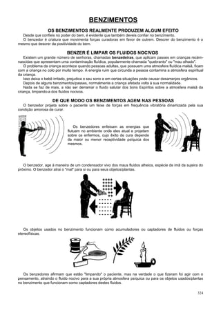 BENZIMENTOS
                 OS BENZIMENTOS REALMENTE PRODUZEM ALGUM EFEITO
  Desde que confieis no poder do bem, é evidente que também deveis confiar no benzimento.
  O benzedor é criatura que movimenta forças curadoras em favor de outrem. Descrer do benzimento é o
mesmo que descrer da positividade do bem.

                            BENZER É LIMPAR OS FLUIDOS NOCIVOS
    Existem um grande número de senhoras, chamadas benzedeiras, que aplicam passes em crianças recém-
nascidas que apresentam uma contaminação fluídica, popularmente chamada "quebranto" ou "mau olhado".
    O problema da criança acontece quando pessoas adultas, que possuem uma atmosfera fluídica malsã, ficam
com a criança no colo por muito tempo. A energia ruim que circunda a pessoa contamina a atmosfera espiritual
da criança.
    Isso deixa o bebê irritado, prejudica o seu sono e em certas situações pode causar desarranjos orgânicos.
    Depois de alguns benzimentos/passes, normalmente a criança afetada volta à sua normalidade.
    Nada se faz de mais, a não ser derramar o fluido salutar dos bons Espíritos sobre a atmosfera malsã da
criança, limpando-a dos fluidos nocivos.

                    DE QUE MODO OS BENZIMENTOS AGEM NAS PESSOAS
   O benzedor projeta sobre o paciente um feixe de forças em frequência vibratória dinamizada pela sua
condição amorosa de curar.



                                 Os benzedores enfeixam as energias que
                             flutuam no ambiente onde eles atual e projetam
                             sobre os enfermos, cujo êxito de cura depende
                             da maior ou menor receptividade psíquica dos
                             mesmos.




   O benzedor, age à maneira de um condensador vivo dos maus fluidos alheios, espécie de imã da sujeira do
próximo. O benzedor atrai o "mal" para si ou para seus objetos/plantas.

                                                ++++
                                                ++++
                                                ++++
                                                ++++
                                                  ++
                                                  ++
                                               -----
                                               -----
                                               -----
                                               -----
                                               -----


   Os objetos usados no benzimento funcionam como acumuladores ou captadores de fluidos ou forças
etereofísicas.




   Os benzedores afirmam que estão "limpando" o paciente, mas na verdade o que fizeram foi agir com o
pensamento, atraindo o fluido nocivo para a sua própria atmosfera psíquica ou para os objetos usados/plantas
no benzimento que funcionam como captadores destes fluidos.

                                                                                                         324
 