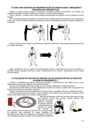 É TUDO UMA QUESTÃO DE MOVIMENTAÇÃO DE ONDAS RAIOS, VIBRAÇÕES E
                      FREQUÊNCIAS ENERGÉTICAS
   Embora a medicina oficial considerar superstição a terapêutica exótica do benzimento, em verdade, ele
chicoteia e desintegra os fluidos virulentos que nutrem os vírus de certas infecções.
   Como o eczema, o cobreiro entre outras infecções características da epiderme, que se alastram de forma
eruptiva.
   Sob o comando espiritual do benzedor, a aura etérica dos vegetais tóxicos e queimantes, como a pimenteira-
brava, atua no fluido mórbido e ardente do eczema ou cobreiro, desintegrando-os pelos impactos magnéticos e
os absorve.




   Extinto o terreno doentio fluídico, que alimentava os germens infecciosos, estes então desaparecem por falta
de nutrição apropriada.




   Após o benzimento, em que o galho da pimenteira-brava absorve o fluído doente do cobreiro ou eczema, o
benzedor manda o paciente enterrá-lo, o qual, à semelhança de um “fio-terra”, descarrega no solo a carga
tóxica ali aderida


      A UTILIZAÇÃO DE GALHOS DE ARRUDA OU DE OUTRAS ERVAS OU OBJETOS
                          AJUDAM NO BENZIMENTO ?
    O dom ou a faculdade de curativa é inerente ao benzedor, a preferência por certo objeto, erva, ou certa
gesticulação, serve-lhe de catalizador do próprio benzimento.
    Varia de uma benzedeira para outra, quanto ao uso de certos ingredientes ou sistema de operar.
    Encontramos a Preta Velha que benze utilizando-se de galhos de arruda, ou palha benta, esconjurando os
fluidos ruins e fazendo cruzes sobre o paciente;
    Também encontramos outras benzedeiras que usam de rosário, escapulário, talismã ou bolsinha de oração;
    E ainda outras que benzem cruzando o copo do enfermo com objetos de aço para atrair e imantar os maus
fluidos, cujos objetos depois ele os lança na água corrente.
                                                 Algumas benzedeiras cortam fios de linhas sobre pires de água
                                              para eliminar vermes das crianças; Outras benzem com
                                              fragmentos de carvão
                                              fazendo a diagnose
                                              do paciente conforme
                                              o comportamento dos
                                              mesmos no líquido;
                                              Nos terreiros, os
pretos velhos sopram fumaça do cachimbo ou do charuto sobre
os enfermos, para esconjurar as cargas malévolas; Há
benzedeiras que “costuram” rasgaduras e consertam “mau jeito”,
com resultados positivos, provando suas sensibilidades mediúnicas.


                                                                                                           325
 