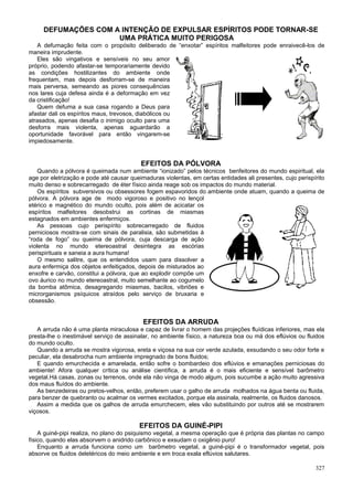 DEFUMAÇÕES COM A INTENÇÃO DE EXPULSAR ESPÍRITOS PODE TORNAR-SE
                     UMA PRÁTICA MUITO PERIGOSA
   A defumação feita com o propósito deliberado de “enxotar” espíritos malfeitores pode enraivecê-los de
maneira imprudente.
   Eles são vingativos e sensíveis no seu amor
próprio, podendo afastar-se temporariamente devido
as condições hostilizantes do ambiente onde
frequentam, mas depois desforram-se de maneira
mais perversa, semeando as piores consequências
nos lares cuja defesa ainda é a deformação em vez
da cristificação!
   Quem defuma a sua casa rogando a Deus para
afastar dali os espíritos maus, trevosos, diabólicos ou
atrasados, apenas desafia o inimigo oculto para uma
desforra mais violenta, apenas aguardarão a
oportunidade favorável para então vingarem-se
impiedosamente.


                                          EFEITOS DA PÓLVORA
    Quando a pólvora é queimada num ambiente “ionizado” pelos técnicos benfeitores do mundo espiritual, ela
age por eletrização e pode até causar queimaduras violentas, em certas entidades ali presentes, cujo perispírito
muito denso e sobrecarregado de éter físico ainda reage sob os impactos do mundo material.
    Os espíritos subversivos ou obsessores fogem espavoridos do ambiente onde atuam, quando a queima de
pólvora. A pólvora age de modo vigoroso e positivo no lençol
etérico e magnético do mundo oculto, pois além de acicatar os
espíritos malfeitores desobstrui as cortinas de miasmas
estagnados em ambientes enfermiços.
    As pessoas cujo perispírito sobrecarregado de fluidos
perniciosos mostra-se com sinais de paralisia, são submetidas à
“roda de fogo” ou queima de pólvora, cuja descarga de ação
violenta no mundo etereoastral desintegra as escórias
perispirituais e saneia a aura humana!
    O mesmo salitre, que os entendidos usam para dissolver a
aura enfermiça dos objetos enfeitiçados, depois de misturados ao
enxofre e carvão, constitui a pólvora, que ao explodir compõe um
ovo áurico no mundo etereoastral, muito semelhante ao cogumelo
da bomba atômica, desagregando miasmas, bacilos, vibriões e
microrganismos psíquicos atraídos pelo serviço de bruxaria e
obsessão.


                                           EFEITOS DA ARRUDA
   A arruda não é uma planta miraculosa e capaz de livrar o homem das projeções fluídicas inferiores, mas ela
presta-lhe o inestimável serviço de assinalar, no ambiente físico, a natureza boa ou má dos eflúvios ou fluidos
do mundo oculto.
   Quando a arruda se mostra vigorosa, ereta e viçosa na sua cor verde azulada, exsudando o seu odor forte e
peculiar, ela desabrocha num ambiente impregnado de bons fluidos;
   E quando emurchecida e amarelada, então sofre o bombardeio dos eflúvios e emanações perniciosas do
ambiente! Afora qualquer crítica ou análise científica, a arruda é o mais eficiente e sensível barômetro
vegetal.Há casas, zonas ou terrenos, onde ela não vinga de modo algum, pois sucumbe a ação muito agressiva
dos maus fluídos do ambiente.
   As benzedeiras ou pretos-velhos, então, preferem usar o galho de arruda molhados na água benta ou fluida,
para benzer de quebranto ou acalmar os vermes excitados, porque ela assinala, realmente, os fluidos danosos.
   Assim a medida que os galhos de arruda emurchecem, eles vão substituindo por outros até se mostrarem
viçosos.

                                         EFEITOS DA GUINÉ-PIPI
    A guiné-pipi realiza, no plano do psiquismo vegetal, a mesma operação que é própria das plantas no campo
físico, quando elas absorvem o anidrido carbônico e exsudam o oxigênio puro!
    Enquanto a arruda funciona como um barômetro vegetal, a guiné-pipi é o transformador vegetal, pois
absorve os fluidos deletéricos do meio ambiente e em troca exala eflúvios salutares.

                                                                                                            327
 