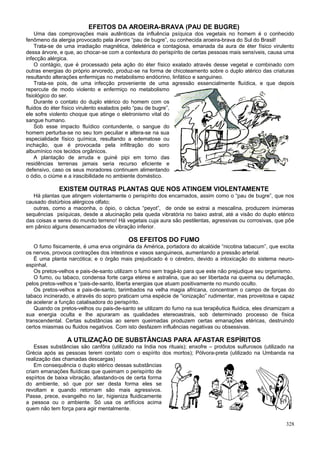 EFEITOS DA AROEIRA-BRAVA (PAU DE BUGRE)
    Uma das comprovações mais autênticas da influência psíquica dos vegetais no homem é o conhecido
fenômeno da alergia provocado pela árvore “pau de bugre”, ou conhecida aroeira-brava do Sul do Brasil!
    Trata-se de uma irradiação magnética, deletérica e contagiosa, emanada da aura de éter físico virulento
dessa árvore, e que, ao chocar-se com a contextura do perispírito de certas pessoas mais sensíveis, causa uma
infecção alérgica.
    O contágio, que é processado pela ação do éter físico exalado através desse vegetal e combinado com
outras energias do próprio arvoredo, produz-se na forma de chicoteamento sobre o duplo atérico das criaturas
resultando alterações enfermiças no metabolismo endócrino, linfático e sanguineo.
    Trata-se pois, de uma infecção proveniente de uma agressão essencialmente fluídica, e que depois
repercute de modo violento e enfermiço no metabolismo
fisiológico do ser.
    Durante o contato do duplo etérico do homem com os
fluidos do éter físico virulento exalados pelo “pau de bugre”,
ele sofre violento choque que atinge o eletronismo vital do
sangue humano.
    Sob esse impacto fluídico contundente, o sangue do
homem perturba-se no seu tom peculiar e altera-se na sua
especialidade físico química, resultando a edematose ou
inchação, que é provocada pela infiltração do soro
albumínico nos tecidos orgânicos.
    A plantação de arruda e guiné pipi em torno das
residências terrenas jamais seria recurso eficiente e
defensivo, caso os seus moradores continuem alimentando
o ódio, o ciúme e a irascibilidade no ambiente doméstico.

             EXISTEM OUTRAS PLANTAS QUE NOS ATINGEM VIOLENTAMENTE
   Há plantas que atingem violentamente o perispírito dos encarnados, assim como o “pau de bugre”, que nos
causado distúrbios alérgicos olfato;
   outras, como a maconha, o ópio, o cáctus “peyot”, de onde se extrai a mescalina, produzem inúmeras
sequências psíquicas, desde a alucinação pela queda vibratória no baixo astral, até a visão do duplo etérico
das coisas e seres do mundo terreno! Há vegetais cuja aura são pestilentas, agressivas ou corrosivas, que põe
em pânico alguns desencarnados de vibração inferior.

                                          OS EFEITOS DO FUMO
   O fumo fisicamente, é uma erva originária da América, portadora do alcalóide “nicotina tabacum”, que excita
os nervos, provoca contrações dos intestinos e vasos sanguineos, aumentando a pressão arterial.
   É uma planta narcótica; e o órgão mais prejudicado é o cérebro, devido a intoxicação do sistema neuro-
espinhal.
   Os pretos-velhos e pais-de-santo utilizam o fumo sem tragá-lo para que este não prejudique seu organismo.
   O fumo, ou tabaco, condensa forte carga etérea e astralina, que ao ser libertada na queima ou defumação,
pelos pretos-velhos e “pais-de-santo, liberta energias que atuam positivamente no mundo oculto.
   Os pretos-velhos e pais-de-santo, tarimbados na velha magia africana, concentram o campo de forças do
tabaco incinerado, e através do sopro praticam uma espécie de “ionização” rudimentar, mas proveitosa e capaz
de acelerar a função catalisadora do perispírito.
   Quando os pretos-velhos ou pais-de-santo se utilizam do fumo na sua terapêutica fluídica, eles dinamizam a
sua energia oculta e lhe apuraram as qualidades etereoastrais, sob determinado processo de física
transcendental. Certas substâncias ao serem queimadas produzem certas emanações etéricas, destruindo
certos miasmas ou fluidos negativos. Com isto desfazem influências negativas ou obsessivas.

                 A UTILIZAÇÃO DE SUBSTÂNCIAS PARA AFASTAR ESPÍRITOS
    Essas substâncias são canfôra (utilizado na India nos rituais); enxofre – produtos sulfurosos (utilizado na
Grécia após as pessoas terem contato com o espírito dos mortos); Pólvora-preta (utilizado na Umbanda na
realização das chamadas descargas)
    Em consequência o duplo etérico dessas substâncias
criam emanações fluídicas que queimam o perispírito de
espírtos de baixa vibração, afastando-os de certa forma
do ambiente, só que por ser desta forma eles se
revoltam e quando retornam são mais agressivos.
Passe, prece, evangelho no lar, higieniza fluidicamente
a pessoa ou o ambiente. Só usa os artifícios acima
quem não tem força para agir mentalmente.

                                                                                                           328
 