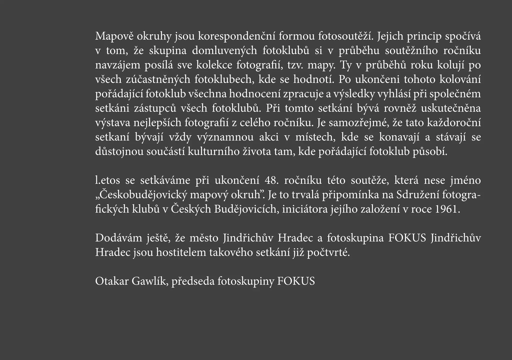 Mapově okruhy jsou korespondenční formou fotosoutěží. Jejich princip spočívá
v tom, že skupina domluvených fotoklubů si v průběhu soutěžního ročníku
navzájem posílá sve kolekce fotografií, tzv. mapy. Ty v průběhů roku kolují po
všech zúčastněných fotoklubech, kde se hodnotí. Po ukončeni tohoto kolování
pořádající fotoklub všechna hodnocení zpracuje a výsledky vyhlásí při společném
setkáni zástupců všech fotoklubů. Při tomto setkání bývá rovněž uskutečněna
výstava nejlepších fotografií z celého ročníku. Je samozřejmé, že tato každoroční
setkaní bývají vždy významnou akci v místech, kde se konavají a stávají se
důstojnou součástí kulturního života tam, kde pořádající fotoklub působí.
l.etos se setkáváme při ukončení 48. ročníku této soutěže, která nese jméno
„Českobudějovický mapový okruh”. Je to trvalá připomínka na Sdružení fotogra-
fických klubů v Českých Budějovicích, iniciátora jejího založení v roce 1961.
Dodávám ještě, že město Jindřichův Hradec a fotoskupina FOKUS Jindřichův
Hradec jsou hostitelem takového setkání již počtvrté.
Otakar Gawlík, předseda fotoskupiny FOKUS
 