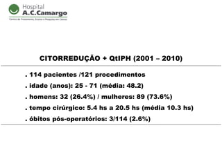 CITORREDUÇÃO + QtIPH (2001 – 2010)

. 114 pacientes /121 procedimentos
. idade (anos): 25 - 71 (média: 48.2)
. homens: 32 (26.4%) / mulheres: 89 (73.6%)
. tempo cirúrgico: 5.4 hs a 20.5 hs (média 10.3 hs)
. óbitos pós-operatórios: 3/114 (2.6%)
 