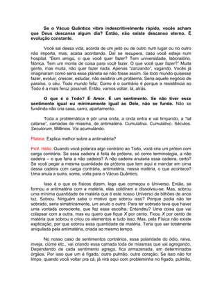 Se o Vácuo Quântico vibra indescritivelmente rápido, vocês acham
que Deus descansa algum dia? Então, não existe descanso eterno. É
evolução constante.
Você sai dessa vida, acorda de um jeito ou de outro num lugar ou no outro
não importa, mas, acaba acordando. Daí se recupera, caso você esteja num
hospital. “Bom amigo, o que você quer fazer? Tem universidade, laboratório,
fábrica. Tem um monte de coisa para você fazer. O que você quer fazer?” Muita
gente, mas muita, não quer fazer nada. Apenas “zanzando”, vagando. Vocês já
imaginaram como seria esse planeta se não fosse assim. Se todo mundo quisesse
fazer, evoluir, crescer, estudar, não existiria um problema. Seria aquele negócio de
paraíso, o céu. Todo mundo feliz. Como é o contrário é porque a resistência ao
Todo é a mais feroz possível. Então, vamos voltar, lá, atrás.
O que é o Todo? É Amor. É um sentimento. Se não tiver esse
sentimento igual ou minimamente igual ao Dele, não se funde. Não se
fundindo não cria casa, carro, apartamento.
Toda a problemática é pôr uma onda, a onda entra e vai limpando, a “tal
catarse”, camadas de miasma, de antimatéria. Cumulativa. Cumulativo. Séculos.
Seculorum. Milênios. Vai acumulando.
Plateia: Explica melhor sobre a antimatéria?
Prof. Hélio: Quando você polariza algo contrário ao Todo, você cria um próton com
carga contrária. Se essa cadeira é feita de prótons, só como terminologia, a não
cadeira – o que faria a não cadeira? A não cadeira anularia essa cadeira, certo?
Se você pegar a mesma quantidade de prótons que tem aqui e mandar em cima
dessa cadeira com carga contrária, antimatéria, nessa matéria, o que acontece?
Uma anula a outra, some, volta para o Vácuo Quântico.
Isso é o que os físicos dizem, logo que começou o Universo. Então, se
formou a antimatéria com a matéria, elas colidiram e dissolveu-se. Mas, sobrou
uma mínima quantidade de matéria que é este nosso Universo de bilhões de anos
luz. Sobrou. Ninguém sabe o motivo que sobrou isso? Porque podia não ter
sobrado, seria simetricamente, um anulo o outro. Para ter sobrado teve que haver
uma vontade consciente, que fez essa escolha. Entendeu? Uma coisa que vai
colapsar com a outra, mas eu quero que fique X por cento. Ficou X por cento de
matéria que sobrou e criou os elementos e tudo isso. Mas, pela Física não existe
explicação, por que sobrou essa quantidade de matéria. Teria que ser totalmente
aniquilada pela antimatéria, criada ao mesmo tempo.
No nosso caso de sentimentos contrários, essa polaridade do ódio, raiva,
inveja, ciúme etc., vai criando essa camada toda de miasmas que vai agregando.
Dependendo de cada sentimento agrega, fica armazenada, em determinados
órgãos. Por isso que um é fígado, outro pulmão, outro coração. Se isso não for
limpo, quando você voltar pra cá, já virá aqui com probleminha no fígado, pulmão,
 