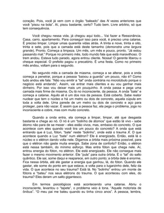 coração. Pois, você já vem com o órgão “baleado” das N vezes anteriores que
você “pisou na bola”. Aí, pisou bastante, certo? Tudo bem. Livre arbítrio, só que
tem consequência.
Você chegou nessa vida, já chegou aqui todo... Vai fazer a Ressonância.
Casa, carro, apartamento. Para conseguir isso para você, é preciso uma catarse.
É preciso limpar. Limpar umas quarenta vidas atrás. A trinta e nove, trinta e oito,
trinta e sete, pois que a camada está deste tamanho (demonstra uma largura
grande). Pronto. Começa a limpeza. Um mês, um mês e pouco, pronto. “Já estou
passando mal.” Porque no primeiro mês, todo mundo fala que está maravilhoso. O
trem andou. Estava tudo parado, agora entrou cliente. Nossa! O gerente liberou o
cheque especial. O prefeito pagou o precatório. É uma festa. Como no primeiro
mês andou, voltam para o segundo.
No segundo mês a camada de miasma, começa a se alterar, pois a onda
começa a penetrar, porque a pessoa “baixou a guarda” um pouco, não é? Como
tudo andou ele fala: “Não vou emitir a “tal” onda contrária no microtúbulo porque o
negócio está andando”. Assim, vai entrar mais clientes e eu vou ganhar mais
dinheiro. Por isso vou deixar mais um pouquinho. A onda passa e pega uma
camada mais firme de miasma. Ou lá no inconsciente, da pessoa. A onda “bate” e
começa a catarse. Aquilo ali é um dos nos da pessoa. Está coberto. Sabe reator
nuclear que tem o núcleo e há um metro ou dois de concreto, aquela cúpula em
toda a volta dele. Uma parede de um metro ou dois de concreto e aço para
proteger, para não vazar. É assim que a pessoa faz, ela pega o problema, joga no
inconsciente e cobre, mas com muito concreto.
Quando a onda entra, ela começa a limpar, limpar, até que desgasta
bastante e chega ao nó. O nó é um “bolinho de átomos” que estão lá vivo - sabe
átomo não para de se mexer - eles estão vivos, mas, embaixo do concreto. O que
acontece com eles quando você tira um pouco do concreto? A onda que está
entrando que é Luz, fóton, “bate” neste “bolinho”, onde está o trauma X. O que
acontece quando a Luz “bate” num elétron? Ele é energizado. Então, está lá o
núcleo e o elétron dando volta nele. Digamos a órbita mais próxima possível, para
que o elétron não gaste muita energia. Sabe zona de conforto? Então, o elétron
está nessa também, do mínimo esforço. Mas entra fóton que chega nele. Aí,
entrou energia do fóton, no elétron. Ele está energizado. Ele não consegue mais
fazer o mesmo movimento anterior. Ele “pula” para outra órbita. É o “tal” do salto
quântico. Ele sai, some daqui e reaparece, em outro ponto; a órbita dele é enorme.
Fica nessa órbita, até ele gastar a energia que ganhou, lá, do fóton. Quando ele
gastar, ele some do ponto em que estava, e volta para o lugarzinho dele, feliz da
vida. O que acontece no seu trauma? Está lá. No “bolinho” entrou um monte de
fótons e “bateu” nos seus elétrons do trauma. O que aconteceu com eles, do
trauma? Eles deram um salto gigantesco.
Em termos psicológicos está acontecendo uma catarse. Abriu o
inconsciente, levantou o “tapete”, o problema veio à tona. “Aquele motorista de
ônibus”. “O meu pai me bateu quando eu tinha cinco anos”. A pessoa, lembra,
 