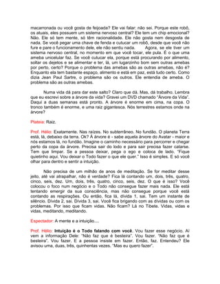 macarronada ou você gosta de feijoada? Ele vai falar: não sei. Porque este robô,
os atuais, eles possuem um sistema nervoso central? Ele tem um chip emocional?
Não. Ele só tem mente, só têm racionalidade. Ele não gosta nem desgosta de
nada. Se você pegar uma chave de fenda e cutucar um robô, desde que você não
fure e pare o funcionamento dele, ele não sentiu nada. Agora, se ele tiver um
sistema nervoso central, no momento em que você tocar, ele pula. É o que uma
ameba unicelular faz. Se você cutucar ela, porque está procurando por alimento,
soltar os dejetos e se alimentar e ter, lá, um lugarzinho bom sem outras amebas
por perto, certo? Porque o problema das amebas são as outras amebas, não é?
Enquanto ela tem bastante espaço, alimento e está em paz, está tudo certo. Como
dizia Jean Paul Sartre, o problema são os outros. Ele entendia de ameba. O
problema são as outras amebas.
Numa vida dá para dar este salto? Claro que dá. Mas, dá trabalho. Lembra
que eu escrevi sobre a árvore da vida? Gravei um DVD chamado “Árvore da Vida”.
Daqui a duas semanas está pronto. A árvore é enorme em cima, na copa. O
tronco também é enorme, e uma raiz gigantesca. Nós terrestres estamos onde na
árvore?
Plateia: Raiz.
Prof. Hélio: Exatamente. Nas raízes. No subterrâneo. No fundão. O planeta Terra
está, lá, debaixo da terra. Ok? Á árvore é - sabe aquela árvore do Avatar - maior e
nós estamos lá, no fundão. Imagine o caminho necessário para percorrer e chegar
perto da copa da árvore. Precisa sair do lodo e para sair precisa fazer catarse.
Tem que limpar. Se a pessoa deixar, pega o ego e coloca de lado. “Fique
quietinho aqui. Vou deixar o Todo fazer o que ele quer.” Isso é simples. E só você
olhar para dentro e sentir a intuição.
Não precisa de um milhão de anos de meditação. Se for meditar desse
jeito, até vai atrapalhar, não é verdade? Fica lá contando um, dois, três, quatro,
cinco, seis, dez. Um, dois, três, quatro, cinco, seis, dez. O que é isso? Você
colocou o foco num negócio e o Todo não consegue fazer mais nada. Ele está
tentando emergir da sua consciência, mas não consegue porque você está
contando as respirações. Ou então, fica lá, dívida 1, sai. Tem um instante de
silêncio. Dívida 2, sai. Dívida 3, sai. Você fica brigando com as dívidas ou com os
problemas. Por isso que ficam vidas. Não ficam? Lá no Tibete. Vidas, vidas e
vidas, meditando, meditando.
Espectador: A mente e a intuição....
Prof. Hélio: Intuição é o Todo falando com você. Vou fazer esse negócio. Aí
vem a informação Dele: “Não faz que é besteira”. Vou fazer. “Não faz que é
besteira”. Vou fazer. E a pessoa insiste em fazer. Então, faz. Entendeu? Ele
avisou uma, duas, três, quinhentas vezes. “Mas eu quero fazer”.
 