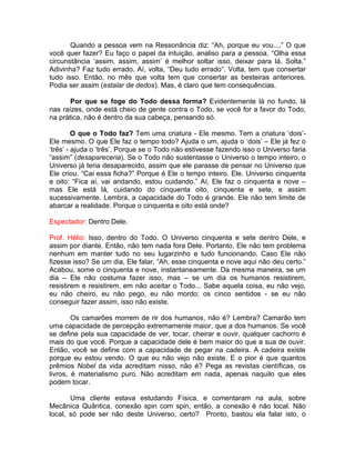 Quando a pessoa vem na Ressonância diz: “Ah, porque eu vou....” O que
você quer fazer? Eu faço o papel da intuição, analiso para a pessoa, “Olha essa
circunstância ‘assim, assim, assim’ é melhor soltar isso, deixar para lá. Solta.”
Adivinha? Faz tudo errado. Aí, volta, “Deu tudo errado”. Volta, tem que consertar
tudo isso. Então, no mês que volta tem que consertar as besteiras anteriores.
Podia ser assim (estalar de dedos). Mas, é claro que tem consequências.
Por que se foge do Todo dessa forma? Evidentemente lá no fundo, lá
nas raízes, onde está cheio de gente contra o Todo, se você for a favor do Todo,
na prática, não é dentro da sua cabeça, pensando só.
O que o Todo faz? Tem uma criatura - Ele mesmo. Tem a criatura ‘dois’-
Ele mesmo. O que Ele faz o tempo todo? Ajuda o um, ajuda o ‘dois’ – Ele já fez o
‘três’ - ajuda o ‘três’. Porque se o Todo não estivesse fazendo isso o Universo faria
“assim” (desapareceria). Se o Todo não sustentasse o Universo o tempo inteiro, o
Universo já teria desaparecido, assim que ele parasse de pensar no Universo que
Ele criou. “Cai essa ficha?” Porque é Ele o tempo inteiro. Ele. Universo cinquenta
e oito: “Fica aí, vai andando, estou cuidando.” Aí, Ele faz o cinquenta e nove –
mas Ele está lá, cuidando do cinquenta oito, cinquenta e sete, e assim
sucessivamente. Lembra, a capacidade do Todo é grande. Ele não tem limite de
abarcar a realidade. Porque o cinquenta e oito está onde?
Espectador: Dentro Dele.
Prof. Hélio: Isso, dentro do Todo. O Universo cinquenta e sete dentro Dele, e
assim por diante. Então, não tem nada fora Dele. Portanto, Ele não tem problema
nenhum em manter tudo no seu lugarzinho e tudo funcionando. Caso Ele não
fizesse isso? Se um dia, Ele falar, “Ah, esse cinquenta e nove aqui não deu certo.”
Acabou, some o cinquenta e nove, instantaneamente. Da mesma maneira, se um
dia – Ele não costuma fazer isso, mas – se um dia os humanos resistirem,
resistirem e resistirem, em não aceitar o Todo... Sabe aquela coisa, eu não vejo,
eu não cheiro, eu não pego, eu não mordo; os cinco sentidos - se eu não
conseguir fazer assim, isso não existe.
Os camarões morrem de rir dos humanos, não é? Lembra? Camarão tem
uma capacidade de percepção extremamente maior, que a dos humanos. Se você
se define pela sua capacidade de ver, tocar, cheirar e ouvir, qualquer cachorro é
mais do que você. Porque a capacidade dele é bem maior do que a sua de ouvir.
Então, você se define com a capacidade de pegar na cadeira. A cadeira existe
porque eu estou vendo. O que eu não vejo não existe. E o pior é que quantos
prêmios Nobel da vida acreditam nisso, não é? Pega as revistas científicas, os
livros, é materialismo puro. Não acreditam em nada, apenas naquilo que eles
podem tocar.
Uma cliente estava estudando Física, e comentaram na aula, sobre
Mecânica Quântica, conexão spin com spin, então, a conexão é não local. Não
local, só pode ser não deste Universo, certo? Pronto, bastou ela falar isto, o
 
