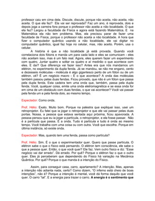 professor caiu em cima dela. Discute, discute, porque não aceita, não aceita, não
aceita. O que ela fez? Ela vai ser reprovada? Faz um ano, é reprovada, dois e
depois joga a carreira fora porque o professor não aceita a não localidade. O que
ela fez? Largou a faculdade de Física e agora está fazendo Matemática. E na
Matemática ela não tem problema. Mas, ela precisou parar de fazer uma
faculdade de Física, porque o professor não aceita a não localidade. A hora que
fizer o computador quântico usando a não localidade, ele vai digitar no
computador quântico, igual faz hoje no celular, mas, não aceito. Porém, usa o
celular.
A história é que a não localidade já está provada. Quando você
correlaciona dois fótons e manda um para cada lado e eles se comunicam - eles
não aceitam isso, mas é um fato real. Agora, eles querem fazer um experimento
com quatro. Juntar quatro e soltar os quatro e aí medirão o que acontece com
eles. E daí? Que diferença vai fazer isso? Antes era que nós mandamos um
elétron, no experimento da dupla fenda. Já se mandou, se não me engano, cento
e dezesseis moléculas - molécula é algo gigantesco perto de um fóton ou de um
elétron, ok? É um negócio macro - E o que acontece? A onda das moléculas
também passou pelas duas fendas. Ficou provado, que não é um fóton que passa
pela dupla fenda. Esta cadeira tem uma onda que, também, passa pela dupla
fenda. Você, qualquer coisa, emite uma onda eletromagnética e se essa onda for
em cima de um obstáculo com duas fendas, o que vai acontecer? Você vai passar
pela fenda um e pela fenda dois, ao mesmo tempo.
Espectador: Como onda.
Prof. Hélio: Exato. Muito bom. Porque na palestra que expliquei isso, usei um
retroprojetor. Eu falei que ia jogar o retroprojetor e que ele vai passar pelas duas
portas. Nossa, a pessoa que estava sentada aqui próxima, ficou apavorada. A
pessoa pensou que eu ia jogar a partícula, o retroprojetor, e ela fosse passar. Não
é a partícula que passa. É a onda. Tudo é partícula e tudo é onda ao mesmo
tempo. Você trabalha com uma coisa ou com outra. Você que escolhe. Porque em
última instância, só existe onda.
Espectador: Mas, quando tem uma fenda, passa como partícula?
Prof. Hélio: Sim. É o que o experimentador quer. Quero que passe partícula. O
elétron sabe o que o físico está pensando. O elétron tem consciência, ele sabe o
que a pessoa quer. Então, o que você quer? Ele faz. Vem outro físico e diz: “Esse
negócio vai dar errado”. Dá errado. Por quê? Porque o elétron faz o que o outro
quer. Eles já perceberam que dependendo do Físico há variação na Mecânica
Quântica. Por quê? Porque o que manda é a intenção do Físico.
Assim, para conseguir casa, carro, apartamento? A intenção. Mas, apenas
a intenção não adianta nada, certo? Como dizem, “O inferno está cheio de boas
intenções”, não é? Porque a intenção é mental, você dá forma daquilo que você
quer. O carro “tal”. E a energia para trazer o carro. A energia é o sentimento que
 