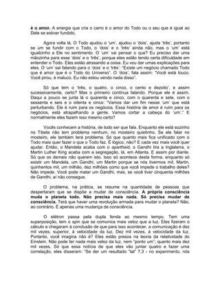 é o amor. A energia que cria o carro é o amor do Todo ou o seu que é igual ao
Dele se estiver fundido.
Agora volta lá. O Todo ajudou o ‘um’, ajudou o ‘dois’, ajuda ‘três’, portanto
se um se fundir com o Todo, o ‘dois’ e o ‘três’ ainda não, mas o ‘um’ está
igualzinho a Ele no sentimento. O ‘um’ vai pensar o que? Eu preciso dar uma
mãozinha para esse ‘dois’ e o ‘três’, porque eles estão tendo certa dificuldade em
entender o Todo. Eles estão atrasando a coisa. Eu vou dar umas explicações para
eles. O ‘um’ sai falando para o ‘dois’ e o ‘três’: “Existe um negócio chamado Todo
que é amor que é o Todo do Universo”. O ‘dois’, fala assim: “Você está louco.
Você pirou, é maluco. Eu não estou vendo nada disso”.
Só que tem o ‘três, o quatro, o cinco, o cento e dezoito’, e assim
sucessivamente, certo? Mas o primeiro continua falando. Porque ele é assim.
Daqui a pouco se junta lá o quarenta e cinco, com o quarenta e sete, com o
sessenta e seis e o oitenta e cinco: “Vamos dar um fim nesse ‘um’ que está
perturbando. Ele é ruim para os negócios. Essa história de amor é ruim para os
negócios, está atrapalhando a gente. Vamos cortar a cabeça do ‘um’.” E
normalmente eles fazem isso mesmo certo?
Vocês conhecem a história, de todo ser que fala. Enquanto ele está sozinho
no Tibete não tem problema nenhum, no mosteiro quietinho. Se ele falar no
mosteiro, ele também terá problema. Só que quanto mais fica unificado com o
Todo mais quer fazer o que o Todo faz. É lógico, não? E cada vez mais você quer
ajudar. Então, o Mandela acaba com o apartheid, o Gandhi tira a Inglaterra, o
Martin Luther King acaba com a segregação, lá, em Atlanta. E assim por diante.
Só que os demais não querem isto. Isso só acontece desta forma, enquanto só
existir um Mandela, um Gandhi, um Martin porque se nós tivermos mil, Martin,
quinhentos mil, um milhão, dez milhões como que você impede o trabalho deles?
Não impede. Você pode matar um Gandhi, mas, se você tiver cinquenta milhões
de Gandhi, aí não consegue.
O problema, na prática, se resume na quantidade de pessoas que
despertaram que se dispõe a mudar de consciência. A própria consciência
muda o planeta todo. Não precisa mais nada. Só precisa mudar de
consciência. Terá que haver uma revolução armada para mudar o planeta? Não,
ao contrário. É apenas uma mudança de consciência.
O elétron passa pela dupla fenda ao mesmo tempo. Tem uma
superposição, tem o spin que se comunica mais veloz que a luz. Eles fizeram o
cálculo e chegaram à conclusão de que para isso acontecer, a comunicação é dez
mil vezes, superior, à velocidade da luz. Dez mil vezes, à velocidade da luz.
Portanto, você imagina não é? Eles estão presos na teoria da relatividade do
Einstein. Não pode ter nada mais veloz da luz, nem “ponto um”; quanto mais dez
mil vezes. Só que essa notícia de que eles vão juntar quatro e fazer uma
correlação, eles disseram: “Se der um resultado “tal” 7,3 - no experimento, nós
 