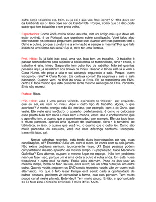outro como boiadeiro etc. Bom, eu já sei o que vão falar, certo? O Hélio deve ser
da Umbanda ou o Hélio deve ser do Candomblé. Porque, como que o Hélio pode
saber que tem boiadeiro e tem preto velho.
Espectadora: Como você entrou nesse assunto, tem um amigo meu que deve até
estar ouvindo, é de Portugal, que questiona sobre canalização. Você falou algo
interessante. As pessoas perguntam, porque que quando vem nas palestras tem o
Osho e outros, porque a postura e a entonação é sempre a mesma? Por que fala
assim de uma forma tão séria? Sei lá, deve ter uma fantasia.
Prof. Hélio: Eu já falei isso aqui, uma vez. Isso tem um trabalho. O trabalho é
passar conhecimento para expandir a consciência da humanidade, certo? Então, o
trabalho é este. Irineu Gasparetto tem outro tipo de trabalho. Não sei quantas
pessoas aqui, já assistiram aos shows do Irineu. Quando o Irineu está lá e vem a
Clara Nunes, ele pega a saia e sai cantando segurando a saia. Porque, quem
incorporou nele? A Clara Nunes. Ela cantava como? Ela segurava a saia e saía
dançando. Quando vem, no final do show, o Elvis. Ele se transforma em Elvis,
certo? E todo mundo que está presente sente mesmo a energia do Elvis. Portanto,
Elvis não morreu!
Plateia: Risos.
Prof. Hélio: Essa é uma grande verdade, acertaram na “mosca” - por enquanto,
que eu sei, ele vem no Irineu. Aqui é outro tipo de trabalho. Agora, o que
acontece? A minha energia está tão em fase, por exemplo, com a do Osho, que
veste. Ele veste este invólucro, o aparelho, perfeitamente, é como se colocasse
esse paletó. Não tem nada a mais nem a menos, veste. Usa o conhecimento que
o aparelho tem, o quanto que o aparelho estudou, por exemplo. Ele usa tudo isso,
é muito parecido, apenas uma questão de quantidade, certo? É tamanho de
biblioteca, só isso, o quanto que você leu, o quanto que o outro leu. Como são
muito parecidos os assuntos, você não nota diferença nenhuma. Incorpora,
transmite tudo, sai.
Nestas palestras recentes, está tendo duas incorporações por vez, duas
canalizações, ok? Entendeu? Saiu um, entra o outro. Às vezes com os dois juntos.
Não existe problema nenhum, tecnicamente nisso, ok? Duas pessoas podem
compartilhar o mesmo aparelho ao mesmo tempo. Superposição. Sabe Mecânica
Quântica? Dois átomos ocupam o mesmo lugar no espaço. Não tem problema
nenhum fazer isso, porque um é uma onda o outro é outra onda. Um está numa
frequência o outro está na outra. Então, eles alternam. Pode os dois usar ao
mesmo tempo, forma de falar, sai um, entra outro; sai um entra outro; sai um entra
outro. Quando vocês pegarem os DVD’s mais recentes, vocês vão ver quem está
alternando. Por que é feito isso? Porque está sendo dada a oportunidade de
outras pessoas, poderem vir comunicar à forma, que eles pensam. Tem muito
pouco canal, neste planeta. Entendeu? Tem muito pouco. Então, a oportunidade
de se falar para a terceira dimensão é muito difícil. Muito.
 