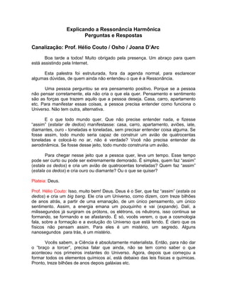 Explicando a Ressonância Harmônica
Perguntas e Respostas
Canalização: Prof. Hélio Couto / Osho / Joana D’Arc
Boa tarde a todos! Muito obrigado pela presença. Um abraço para quem
está assistindo pela Internet.
Esta palestra foi estruturada, fora da agenda normal, para esclarecer
algumas dúvidas, de quem ainda não entendeu o que é a Ressonância.
Uma pessoa perguntou se era pensamento positivo. Porque se a pessoa
não pensar corretamente, ela não cria o que ela quer. Pensamento e sentimento
são as forças que trazem aquilo que a pessoa deseja. Casa, carro, apartamento
etc. Para manifestar essas coisas, a pessoa precisa entender como funciona o
Universo. Não tem outra, alternativa.
E o que todo mundo quer. Que não precise entender nada, e fizesse
“assim” (estalar de dedos) manifestasse: casa, carro, apartamento, aviões, iate,
diamantes, ouro - toneladas e toneladas, sem precisar entender coisa alguma. Se
fosse assim, todo mundo seria capaz de construir um avião de quatrocentas
toneladas e colocá-lo no ar, não é verdade? Você não precisa entender de
aerodinâmica. Se fosse desse jeito, todo mundo construiria um avião.
Para chegar nesse jeito que a pessoa quer, leva um tempo. Esse tempo
pode ser curto ou pode ser extremamente demorado. É simples, quem faz “assim”
(estala os dedos) e cria um avião de quatrocentas toneladas? Quem faz “assim”
(estala os dedos) e cria ouro ou diamante? Ou o que se quiser?
Plateia: Deus.
Prof. Hélio Couto: Isso, muito bem! Deus. Deus é o Ser, que faz “assim” (estala os
dedos) e cria um big bang. Ele cria um Universo, como dizem, com treze bilhões
de anos atrás, a partir de uma emanação, de um único pensamento, um único
sentimento. Assim, a energia emana um pouquinho e vai (expande). Dalí, a
milissegundos já surgiram os prótons, os elétrons, os nêutrons, isso continua se
formando, se formando e se afastando. É só, vocês verem, o que a cosmologia
fala, sobre a formação e a evolução do Universo que está tendo. É claro que os
físicos não pensam assim. Para eles é um mistério, um segredo. Alguns
nanosegundos para trás, é um mistério.
Vocês sabem, a Ciência é absolutamente materialista. Então, para não dar
o “braço a torcer”, precisa falar que ainda, não se tem como saber o que
aconteceu nos primeiros instantes do Universo. Agora, depois que começou a
formar todos os elementos químicos aí, está debaixo das leis físicas e químicas.
Pronto, treze bilhões de anos depois galáxias etc.
 