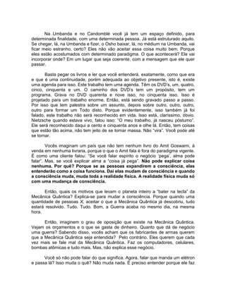 Na Umbanda e no Candomblé você já tem um espaço definido, para
determinada finalidade, com uma determinada pessoa. Já está estruturado aquilo.
Se chegar, lá, na Umbanda e fizer, o Osho baixar, lá, no médium na Umbanda, vai
ficar meio estranho, certo? Eles não vão aceitar essa coisa muito bem. Porque
eles estão acostumados com determinado paradigma. O que acontecerá? Ele vai
incorporar onde? Em um lugar que seja coerente, com a mensagem que ele quer
passar.
Basta pegar os livros e ler que você entenderá, exatamente, como que era
e que é uma continuidade, porém adequada ao objetivo presente, isto é, existe
uma agenda para isso. Este trabalho tem uma agenda. Têm os DVD’s, um, quatro,
cinco, cinquenta e um. O caminho dos DVD’s tem um propósito, tem um
programa. Grava no DVD quarenta e nove isso, no cinquenta isso. Isso é
projetado para um trabalho enorme. Então, está sendo gravado passo a passo.
Por isso que tem palestra sobre um assunto, depois sobre outro, outro, outro,
outro para formar um Todo disto. Porque evidentemente, isso também já foi
falado, este trabalho não será reconhecido em vida. Isso está, claríssimo, óbvio.
Nietzsche quando estava vivo, falou isso: “O meu trabalho, já nasceu póstumo”.
Ele será reconhecido daqui a cento e cinquenta anos e olhe lá. Então, tem coisas
que estão tão acima, não tem jeito de se tornar massa. Não “vira”. Você pode até
se tornar.
Vocês imaginam um país que não tem nenhum livro do Amit Goswami, à
venda em nenhuma livraria, porque o que o Amit fala é fora do paradigma vigente.
É como uma cliente falou: “Se você falar espírito o negócio ‘pega’, alma pode
falar”. Mas, se você explicar alma a “coisa já pega”. Não pode explicar coisa
nenhuma. Por quê? Porque se as pessoas expandirem a consciência, elas
entenderão como a coisa funciona. Daí elas mudam de consciência e quando
a consciência muda, muda toda a realidade física. A realidade física muda só
com uma mudança de consciência.
Então, quais os motivos que levam o planeta inteiro a “bater na tecla” da
Mecânica Quântica? Explica-se para mudar a consciência. Porque quando uma
quantidade de pessoas X, aceitar o que a Mecânica Quântica já descobriu, tudo
estará resolvido. Tudo. Tudo. Bom, a Guerra acaba no mesmo dia, na mesma
hora.
Então, imaginem o grau de oposição que existe na Mecânica Quântica.
Vejam os orçamentos e o que se gasta de dinheiro. Quanto que dá de negócio
uma guerra? Sabendo disso, vocês acham que os fabricantes de armas querem
que a Mecânica Quântica seja entendida? Pelo contrário. Eles querem que cada
vez mais se fale mal da Mecânica Quântica. Faz os computadores, celulares,
bombas atômicas e tudo mais. Mas, não explica esse negócio.
Você só não pode falar do que significa. Agora, falar que manda um elétron
e passa lá? Isso muda o quê? Não muda nada. É preciso entender porque ele faz
 