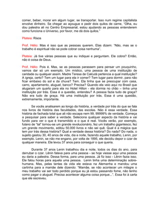 comer, beber, morar em algum lugar, se transportar. Isso num regime capitalista
envolve dinheiro. Se chegar ao açougue e pedir dois quilos de carne, “Olha, eu
dou palestra ali no Centro Empresarial, estou ajudando as pessoas entenderem
como funciona o Universo, por favor, me dá dois quilos.”
Plateia: Risos
Prof. Hélio: Mas é isso que as pessoas querem. Elas dizem: “Não, mas se o
trabalho é espiritual não se pode cobrar coisa nenhuma”.
Plateia: Já tive várias pessoas que eu indiquei e perguntam. Ele cobra? Então,
não é coisa de Deus.
Prof. Hélio: Pois é. Mas, se as pessoas parassem para pensar um pouquinho,
vamos dar só um exemplo. Um místico, uma pessoa de uma instituição de
caridade ou qualquer assim. Madre Teresa de Calcutá pertencia a qual instituição?
A igreja, certo? Tem um lugar para ela ir comer? Tem lugar para dormir, para não
ficar embaixo do sol e da chuva? Tem. Ela tinha que se preocupar com casa,
carro, apartamento, aluguel, banco? Precisa? Quando ela veio aqui no Brasil que
alugaram um quarto para ela no Hotel Hilton - ela dormia no chão – tinha uma
instituição por trás. Essa é a questão, entendeu? A pessoa fazia tudo de graça?
Não era tudo de graça. Há uma instituição por trás. Essa é uma questão,
extremamente, importante.
Se vocês analisarem ao longo da história, a verdade por trás do que se fala
nos livros de história das faculdades, das escolas. Não é essa verdade. Essa
história de fachada total que ali não escapa nem 99, 99999% de verdade. Começa
a pesquisar para saber a verdade. Seleciona qualquer aspecto da história e vai
fundo para ver o que é transmitido e o que é real. Vocês verão, por exemplo,
fulano de “tal” tornou-se um grande revolucionário, fez um trabalho gigantesco, fez
um grande movimento, editou 50.000 livros e não sei quê. Qual é a mágica que
tem por trás dessa história? Qual a verdade dessa história? Do nada? Do nada, o
sujeito gastou 30, 40 anos de vida, dia e noite, fazendo aquele trabalho, Lenin, por
exemplo. Lenin, se não me engano, por volta de 1895, ele decidiu depor o czar de
qualquer maneira. Ele levou 37 anos para conseguir o que queria.
Durante 37 anos Lenin trabalhou dia e noite, todos os dias do ano, para
derrubar o czar. Lênin falava para uma pessoa - se hoje viesse aqui uma pessoa
eu daria a palestra. Dessa forma, para uma pessoa. Já fiz isso - Lênin fazia isso.
Ele falou horas para aquela uma pessoa. Lenin tinha uma determinação sobre-
humana. Mas, pelas tantas da vida ele estava na Alemanha e mandou uma
cartinha para a mamãe dele dizendo: “Mamãe, se não acontecer um milagre o
meu trabalho vai ser todo perdido porque eu já estou passando fome, não tenho
como pagar o aluguel. Precisa acontecer alguma coisa porque...”. Essa foi à carta
que ele escreveu.
 
