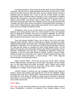 A próxima pergunta é: Como Lenin sai da Alemanha vai para Rússia depõe
o governo, assume e cria a União Soviética? Ele sozinho, fez tudo isso. É claro
que tinha lá, meia dúzia em volta dele. Mas, ele era a cabeça de tudo. Porque o
problema dele era pessoal com o czar. O que ele ia fazer depois era outra
complicação. Mas o problema dele era derrubar o czar. Era pessoal o problema
dele. Se não em engano, o czar tinha mandado matar o irmão do Lenin, assim o
negócio virou familiar. Uma família contra a outra. Porém, a história conta que
Lenin saiu foi lá e derrubou tudo isso, implantou. Houve uma guerra civil que tinha
n facções, até 1922 e para vencer uma guerra civil precisava muito armamento, e
muito. Como? Historicamente, está provado que quando Lenin foi para a Rússia,
ele foi com cinco milhões de dólares no bolso.
Entenderam como é que dá para fazer uma revolução? Dá para fazer
qualquer coisa nesse planeta, tanto de um lado quando do outro. De qualquer
lado, só depende de? Dinheiro. Isso aqui é um planeta capitalista. Se você tiver
dinheiro, você faz. Você compra armamento, compra o que você quiser. Tudo.
Mas, precisa de muito dinheiro, muito. Isso é um mísero exemplo.
Tem outro famoso também. Esse é de um lado e há um do outro lado.
Segunda Guerra Mundial. Volta. Em 1929 ganha a eleição, ele assume o poder.
Legitimamente passado como Chanceler. Tudo legal, tudo democrático dentro dos
parâmetros. Volta atrás, em 1919, terminou a Primeira Guerra Mundial. Você tem
um cabo que era quase um mendigo em Viena, quase passava fome, um ano
depois ele já esta em uma organização, falando para milhares de pessoas. Como?
Pesquise. Entenderam? Por isso que é necessário ter biblioteca. Precisa ler.
Pesquisar. O que tem atrás dele? Dinheiro, jorrando. Dinheiro, jorrando. Então,
dinheiro jorrando de um lado para criar o outro. E dinheiro jorrando aqui para criar
um. Um e outro. Vinte anos depois - o mesmo tempo - 1917 / 1918 - Segunda
Guerra Mundial. Financiado pelo mesmo.
Sabe o famoso Nobel - não foi ele que fez isso, ele fez antes - famoso
Prêmio Nobel forneceu munição para os dois lados, sem parar. Se não tivesse
isso, os dois lados teriam que brigar de porrete, certo? Porrete morre menos
pessoas. Um “cara” fornecia para os dois lados. Vendia. Não é doação, ok?
Capitalismo. Ou crédito. O que é melhor ainda, certo?
Lembra? Lembra, a senhora que não conseguia entender que cartão de
crédito é dívida. Estou falando pela segunda vez. Ela vai ficar satisfeita. Porque
ela pediu para avisar aqui. A cliente disse: “Você não avisou que cartão de crédito
era dívida. Eu vi um monte de crédito na minha conta e usei tudo. E agora eu
estou falida. E você não avisou. Em nenhum DVD você falou isso.” São as coisas
que eu tenho que escutar.
Plateia: Risos
Prof. Hélio: Já que você está insistindo eu vou falar. Cartão de crédito é igual à
dívida. Entenderam o tamanho do problema? Uma coisinha dessas é uma
 