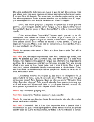 Ele sabia, exatamente, tudo isso aqui. Agora o que ele fez? Ele escreveu livros
que fala de tudo, mas que o povo não consegue fazer coisa nenhuma com aquilo.
É como o filme, O Segredo. Tem uma frase, em oitenta e dois minutos, que se
fala: eletromagnetismo. Então, a pessoa visualiza tudo aquilo lá e nada. E “pega”,
pois esse negócio funciona. Porque não entendeu a física do negócio.
Então, eles teriam que pegar O Segredo e explicar toda a física que está
por trás. Assim ninguém assiste, certo? Porque aí, vira o documentário: “Quem
Somos Nós?”. Quando lançou o “Quem Somos Nós?” a mídia ia massacrar todo
mundo.
Então, temos o Quem Somos Nós? Teve um sujeito que colocou, se não
me engano, cinco milhões de dólares. Faz o filme, aluga o cinema, põe lá, vai
passar que eu vou pagar o aluguel do cinema, o mês inteiro. Começou assim.
Uma pessoa colocou cinco milhões de dólares, a fundo perdido. É claro que
depois ele recuperou. Mas no início isso foi, teoricamente, a fundo perdido. Pois é,
teve que ter alguém para financiar.
Plateia: As pessoas não param e falam, vou levar isso a sério. Tem vários
depoimentos.
Prof. Hélio: Sim, tem alguns depoimentos. Tem. Mas, se fosse algo a mais, sem
parar. As pessoas que vem a primeira vez, elas acham que é a coisa mais
fantasia, mais ficção científica possível. Porque, está totalmente fora do paradigma
científico. Se a pessoa não entender que tem duas ciências. Tem uma ciência
oficial e tem outra por trás. Nessa outra, está n anos à frente. Mas, o que é
descoberto nesses laboratórios jamais é passado para a ciência oficial. Então,
eles ficam lá se debatendo com problemas que já estão resolvidos há 50, 60, 80
anos. Em todas as áreas.
Laboratórios militares de pesquisa ou dos órgãos de inteligência etc. já
estão muito lá na frente. Muito. O povo sabe disso? Nem sonha. Tem livro que
conta essas coisas? Tem. Bastante. Quem se interessa em ler? Ninguém. Meia
dúzia. Quem tem interesse? Pois, se você não sabe fazer a pergunta como é que
você terá a resposta? O que você digita no google para descobrir, se você não
sabe que tem alguma coisa a mais, daquele assunto. Não acha.
Plateia: Não sabe nem o que perguntar.
Prof. Hélio: Exatamente. Você não sabe nem o que perguntar.
Plateia: As pessoas que dão duas horas de atendimento, elas não dão, muitas
vezes, explicações, materiais.
Prof. Hélio: Exatamente. Isso é outra coisa importante. Para a pessoa obter o
resultado que ela quer, o mais rápido possível, dentro da Ressonância, ela precisa
assistir todos os DVD’s da Ressonância, ler todos os livros indicados e pensar.
 