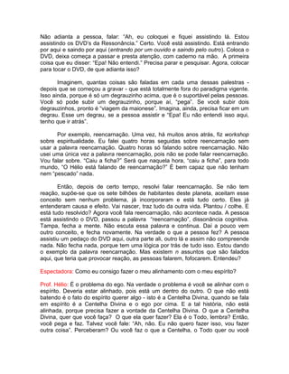 Não adianta a pessoa, falar: “Ah, eu coloquei e fiquei assistindo lá. Estou
assistindo os DVD’s da Ressonância.” Certo. Você está assistindo. Está entrando
por aqui e saindo por aqui (entrando por um ouvido e saindo pelo outro). Coloca o
DVD, deixa começa a passar e presta atenção, com caderno na mão. A primeira
coisa que eu disser: “Epa! Não entendi.” Precisa parar e pesquisar. Agora, colocar
para tocar o DVD, de que adianta isso?
Imaginem, quantas coisas são faladas em cada uma dessas palestras -
depois que se começou a gravar - que está totalmente fora do paradigma vigente.
Isso ainda, porque é só um degrauzinho acima, que é o suportável pelas pessoas.
Você só pode subir um degrauzinho, porque aí, “pega”. Se você subir dois
degrauzinhos, pronto é “viagem da maionese”. Imagina, ainda, precisa ficar em um
degrau. Esse um degrau, se a pessoa assistir e “Epa! Eu não entendi isso aqui,
tenho que ir atrás”.
Por exemplo, reencarnação. Uma vez, há muitos anos atrás, fiz workshop
sobre espiritualidade. Eu falei quatro horas seguidas sobre reencarnação sem
usar a palavra reencarnação. Quatro horas só falando sobre reencarnação. Não
usei uma única vez a palavra reencarnação, pois não se pode falar reencarnação.
Vou falar sobre. “Caiu a ficha?” Será que naquela hora, “caiu a ficha”, para todo
mundo, “O Hélio está falando de reencarnação?” É bem capaz que não tenham
nem “pescado” nada.
Então, depois de certo tempo, resolvi falar reencarnação. Se não tem
reação, supõe-se que os sete bilhões de habitantes deste planeta, aceitam esse
conceito sem nenhum problema, já incorporaram e está tudo certo. Eles já
entenderam causa e efeito. Vai nascer, traz tudo da outra vida. Plantou / colhe. E
está tudo resolvido? Agora você fala reencarnação, não acontece nada. A pessoa
está assistindo o DVD, passou a palavra “reencarnação”, dissonância cognitiva.
Tampa, fecha a mente. Não escuta essa palavra e continua. Daí a pouco vem
outro conceito, e fecha novamente. Na verdade o que a pessoa fez? A pessoa
assistiu um pedaço do DVD aqui, outra parte ali, outro lá e assim não compreende
nada. Não fecha nada, porque tem uma lógica por trás de tudo isso. Estou dando
o exemplo da palavra reencarnação. Mas existem n assuntos que são falados
aqui, que teria que provocar reação, as pessoas falarem, fofocarem. Entendeu?
Espectadora: Como eu consigo fazer o meu alinhamento com o meu espírito?
Prof. Hélio: É o problema do ego. Na verdade o problema é você se alinhar com o
espírito. Deveria estar alinhado, pois está um dentro do outro. O que não está
batendo é o fato do espírito querer algo - isto é a Centelha Divina, quando se fala
em espírito é a Centelha Divina e o ego por cima. E a tal história, não está
alinhada, porque precisa fazer a vontade da Centelha Divina. O que a Centelha
Divina, quer que você faça? O que ela quer fazer? Ela é o Todo, lembra? Então,
você pega e faz. Talvez você fale: “Ah, não. Eu não quero fazer isso, vou fazer
outra coisa”. Perceberam? Ou você faz o que a Centelha, o Todo quer ou você
 