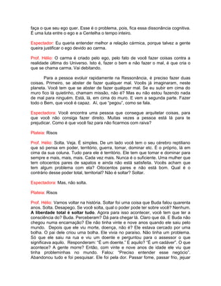 faça o que seu ego quer. Esse é o problema, pois, fica essa dissonância cognitiva.
É uma luta entre o ego e a Centelha o tempo inteiro.
Espectador: Eu queria entender melhor a relação cármica, porque talvez a gente
queira justificar o ego devido ao carma.
Prof. Hélio: O carma é criado pelo ego, pelo fato de você fazer coisas contra a
realidade última do Universo. Isto é, fazer o bem e não fazer o mal, é que cria o
que se chama carma. Vai debitando.
Para a pessoa evoluir rapidamente na Ressonância, é preciso fazer duas
coisas. Primeiro, se abster de fazer qualquer mal. Vocês já imaginaram, neste
planeta. Você tem que se abster de fazer qualquer mal. Se eu subir em cima do
muro fico lá quietinho, chamam missão, não é? Mas eu não estou fazendo nada
de mal para ninguém. Está, lá, em cima do muro. E vem a segunda parte. Fazer
todo o Bem, que você é capaz. Aí, que “pegou”, como se fala.
Espectadora: Você encontra uma pessoa que consegue arquitetar coisas, para
que você não consiga fazer direito. Muitas vezes a pessoa está lá para te
prejudicar. Como é que você faz para não ficarmos com raiva?
Plateia: Risos
Prof. Hélio: Solta. Veja. É simples. De um lado você tem o seu cérebro reptiliano
que só pensa em poder, território, guerra, tomar, dominar etc. É o próprio, lá em
cima da sua coluna. Tudo para ele é território. Ele tem que tomar e dominar para
sempre e mais, mais, mais. Cada vez mais. Nunca é o suficiente. Uma mulher que
tem oitocentos pares de sapatos e ainda não está satisfeita. Vocês acham que
tem algum problema com ela? Oitocentos pares e não está bom. Qual é o
contrário desse poder total, territorial? Não é soltar? Soltar.
Espectadora: Mas, não solta.
Plateia: Risos
Prof. Hélio: Vamos voltar na história. Soltar foi uma coisa que Buda falou quarenta
anos. Solta. Desapego. Se você solta, qual o poder pode ter sobre você? Nenhum.
A liberdade total é soltar tudo. Agora para isso acontecer, você tem que ter a
consciência do? Buda. Perceberam? Dá para chegar lá. Claro que dá. E Buda não
chegou numa encarnação? Ele não tinha vinte e nove anos quando ele saiu pelo
mundo. Depois que ele viu morte, doença, não é? Ele estava cercado por uma
bolha. O pai dele criou uma bolha. Ele vivia no paraíso. Não tinha um problema.
Só que ele saiu na rua e viu um doente e perguntou para o assessor o que
significava aquilo. Responderam: “É um doente.” E aquilo? “É um cadáver”. O que
acontece? A gente morre? Então, com vinte e nove anos de idade ele viu que
tinha probleminhas no mundo. Falou: “Preciso entender esse negócio”.
Abandonou tudo e foi pesquisar. Ele foi pela dor. Passar fome, passar frio, jejuar
 