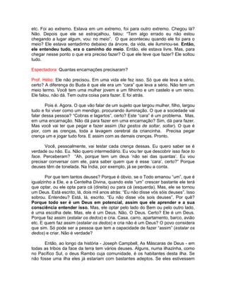 etc. Foi ao extremo. Estava em um extremo, foi para outro extremo. Chegou lá?
Não. Depois que ele se estraçalhou, falou: “Tem algo errado eu não estou
chegando a lugar algum, vou: no meio”. O que aconteceu quando ele foi para o
meio? Ele estava sentadinho debaixo da árvore, da vida, ele iluminou-se. Então,
ele entendeu tudo, era o caminho do meio. Então, ele estava livre. Mas, para
chegar nesse ponto o que era preciso fazer? O que ele teve que fazer? Ele soltou
tudo.
Espectadora: Quantas encarnações precisaram?
Prof. Hélio: Ele não precisou. Em uma vida ele fez isso. Só que ele leva a sério,
certo? A diferença do Buda é que ele era um “cara” que leva a sério. Não tem um
meio termo. Você tem uma mulher jovem e um filhinho e um castelo e um reino.
Ele falou, não dá. Tem outra coisa para fazer. E foi atrás.
Pois é. Agora. O que vão falar de um sujeito que largou mulher, filho, largou
tudo e foi viver como um mendigo, procurando iluminação. O que a sociedade vai
falar dessa pessoa? “Cobras e lagartos”, certo? Este “cara” é um problema. Mas,
em uma encarnação. Não dá para fazer em uma encarnação? Sim, dá para fazer.
Mas você vai ter que pegar e fazer assim (faz gestos de soltar, soltar). O que é
pior, com as crenças, toda a lavagem cerebral da criancinha. Precisa pegar
crença um e jogar tudo fora. E assim com as demais crenças. Pronto.
Você, pessoalmente, vai testar cada crença dessas. Eu quero saber se é
verdade ou não. Eu. Não quero intermediário. Eu vou ter que descobrir isso face to
face. Perceberam? “Ah, porque tem um deus ‘não sei das quantas’. Eu vou
precisar conversar com ele, para saber quem que é esse ‘cara’, certo?” Porque
deuses têm de tonelada. Na Índia, por exemplo, já se perdeu a conta.
Por que tem tantos deuses? Porque é óbvio, se o Todo emanou “um”, que é
igualzinho a Ele, e a Centelha Divina, quando este “um” crescer bastante ele terá
que optar, ou ele opta para cá (direita) ou para cá (esquerda). Mas, ele se tornou
um Deus. Está escrito, lá, dois mil anos atrás: “Eu não disse vós sóis deuses”. Isso
sobrou. Entendeu? Está, lá, escrito. “Eu não disse vós sois deuses”. Por quê?
Porque todo ser é um Deus em potencial, assim que ele aprender e a sua
consciência entender isso. Mas, ele optar pelo lado do Bem ou pelo outro lado,
é uma escolha dele. Mas, ele é um Deus. Não, O Deus. Certo? Ele é um Deus.
Porque faz assim (estalar os dedos) e cria. Casa, carro, apartamento, barco, avião
etc. E quem faz assim (estalar os dedos) e cria não é um Deus? O povo considera
que sim. Só pode ser a pessoa que tem a capacidade de fazer “assim” (estalar os
dedos) e criar. Não é verdade?
Então, ao longo da história - Joseph Campbell, As Máscaras de Deus - em
todas as tribos da face da terra tem vários deuses. Alguns, numa ilhazinha, como
no Pacífico Sul, o deus Rambo cuja comunidade, é os habitantes desta ilha. Se
não fosse uma ilha eles já estariam com bastantes adeptos. Se eles estivessem
 
