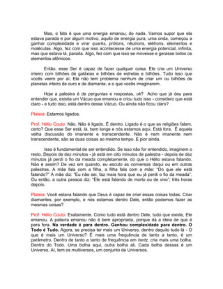 Mas, o fato é que uma energia emanou; do nada. Vamos supor que ela
estava parada e por algum motivo, aquilo de energia pura, uma onda, começou a
ganhar complexidade e virar quarks, prótons, nêutrons, elétrons, elementos e
moléculas. Algo, fez com que isso acontecesse de uma energia potencial, infinita,
mas que estava lá, parada. Algo, fez com que isso se movesse e gerasse todos os
elementos atômicos.
Então, esse Ser é capaz de fazer qualquer coisa. Ele cria um Universo
inteiro com bilhões de galáxias e bilhões de estrelas e bilhões. Tudo isso que
vocês veem por aí. Ele não tem problema nenhum de criar um ou bilhões de
planetas inteiro de ouro e de diamante, e o que vocês imaginarem.
Hoje a palestra é de perguntas e respostas, ok? Acho que já deu para
entender que, existia um Vácuo que emanou e criou tudo isso - considero que está
claro - e tudo isso, está dentro desse Vácuo. Ou ainda não ficou claro?
Plateia: Estamos ligados.
Prof. Hélio Couto: Não. Não é ligado. É dentro. Ligado é o que as religiões falam,
certo? Que esse Ser está, lá, bem longe e nós estamos aqui. Está fora. É aquela
velha discussão do imanente e transcendente. Não é nem imanente nem
transcendente, são as duas coisas ao mesmo tempo. É pior ainda.
Isso é fundamental de ser entendido. Se isso não for entendido, imaginem o
resto. Depois de dez minutos - já está em oito minutos de palestra - depois de dez
minutos já perdi o fio da meada completamente, do que o Hélio estava falando.
Não é assim? De vez em quando, eu escuto as conversas daqui ou em outras
palestras. A mãe fala com a filha, a filha fala com a mãe: “Do que ele está
falando?” A mãe diz: “Eu não sei, faz meia hora que eu já perdi o fio da meada”.
Ou então, a outra pessoa diz: “Ele está falando de morto ou de vivo”; três horas
depois.
Plateia: Você estava falando que Deus é capaz de criar essas coisas todas. Criar
diamantes, por exemplo, e nós estamos dentro Dele, então podemos fazer as
mesmas coisas?
Prof. Hélio Couto: Exatamente. Como tudo está dentro Dele, tudo que existe, Ele
emanou. A palavra emanou não é bem apropriada, porque dá a ideia de que é
para fora. Na verdade é para dentro. Ganhou complexidade para dentro. O
Todo é Tudo. Agora, se precisa ter mais um Universo, dentro daquilo tudo lá - O
que é mais um Universo? É mais uma frequência de tanto a tanto, é um
parâmetro. Dentro de tanto a tanto de frequência em hertz, cria mais uma bolha.
Dentro do Todo. Uma bolha aqui, outra bolha ali. Cada bolha dessas é um
Universo. Aí, tem os multiversos, um conjunto de Universos.
 