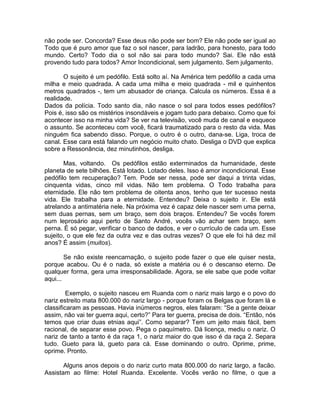 não pode ser. Concorda? Esse deus não pode ser bom? Ele não pode ser igual ao
Todo que é puro amor que faz o sol nascer, para ladrão, para honesto, para todo
mundo. Certo? Todo dia o sol não sai para todo mundo? Sai. Ele não está
provendo tudo para todos? Amor Incondicional, sem julgamento. Sem julgamento.
O sujeito é um pedófilo. Está solto aí. Na América tem pedófilo a cada uma
milha e meio quadrada. A cada uma milha e meio quadrada - mil e quinhentos
metros quadrados -, tem um abusador de criança. Calcula os números. Essa é a
realidade.
Dados da polícia. Todo santo dia, não nasce o sol para todos esses pedófilos?
Pois é, isso são os mistérios insondáveis e jogam tudo para debaixo. Como que foi
acontecer isso na minha vida? Se ver na televisão, você muda de canal e esquece
o assunto. Se aconteceu com você, ficará traumatizado para o resto da vida. Mas
ninguém fica sabendo disso. Porque, o outro é o outro, dana-se. Liga, troca de
canal. Esse cara está falando um negócio muito chato. Desliga o DVD que explica
sobre a Ressonância, dez minutinhos, desliga.
Mas, voltando. Os pedófilos estão exterminados da humanidade, deste
planeta de sete bilhões. Está lotado. Lotado deles. Isso é amor incondicional. Esse
pedófilo tem recuperação? Tem. Pode ser nessa, pode ser daqui a trinta vidas,
cinquenta vidas, cinco mil vidas. Não tem problema. O Todo trabalha para
eternidade. Ele não tem problema de oitenta anos, tenho que ter sucesso nesta
vida. Ele trabalha para a eternidade. Entendeu? Deixa o sujeito ir. Ele está
atrelando a antimatéria nele. Na próxima vez é capaz dele nascer sem uma perna,
sem duas pernas, sem um braço, sem dois braços. Entendeu? Se vocês forem
num leprosário aqui perto de Santo André, vocês vão achar sem braço, sem
perna. É só pegar, verificar o banco de dados, e ver o currículo de cada um. Esse
sujeito, o que ele fez da outra vez e das outras vezes? O que ele foi há dez mil
anos? É assim (muitos).
Se não existe reencarnação, o sujeito pode fazer o que ele quiser nesta,
porque acabou. Ou é o nada, só existe a matéria ou é o descanso eterno. De
qualquer forma, gera uma irresponsabilidade. Agora, se ele sabe que pode voltar
aqui...
Exemplo, o sujeito nasceu em Ruanda com o nariz mais largo e o povo do
nariz estreito mata 800.000 do nariz largo - porque foram os Belgas que foram lá e
classificaram as pessoas. Havia inúmeros negros, eles falaram: “Se a gente deixar
assim, não vai ter guerra aqui, certo?” Para ter guerra, precisa de dois. “Então, nós
temos que criar duas etnias aqui”. Como separar? Tem um jeito mais fácil, bem
racional, de separar esse povo. Pega o paquímetro. Dá licença, mediu o nariz. O
nariz de tanto a tanto é da raça 1, o nariz maior do que isso é da raça 2. Separa
tudo. Gueto para lá, gueto para cá. Esse dominando o outro. Oprime, prime,
oprime. Pronto.
Alguns anos depois o do nariz curto mata 800.000 do nariz largo, a facão.
Assistam ao filme: Hotel Ruanda. Excelente. Vocês verão no filme, o que a
 