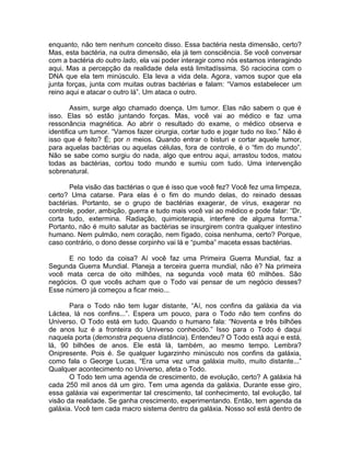 enquanto, não tem nenhum conceito disso. Essa bactéria nesta dimensão, certo?
Mas, esta bactéria, na outra dimensão, ela já tem consciência. Se você conversar
com a bactéria do outro lado, ela vai poder interagir como nós estamos interagindo
aqui. Mas a percepção da realidade dela está limitadíssima. Só raciocina com o
DNA que ela tem minúsculo. Ela leva a vida dela. Agora, vamos supor que ela
junta forças, junta com muitas outras bactérias e falam: “Vamos estabelecer um
reino aqui e atacar o outro lá”. Um ataca o outro.
Assim, surge algo chamado doença. Um tumor. Elas não sabem o que é
isso. Elas só estão juntando forças. Mas, você vai ao médico e faz uma
ressonância magnética. Ao abrir o resultado do exame, o médico observa e
identifica um tumor. “Vamos fazer cirurgia, cortar tudo e jogar tudo no lixo.” Não é
isso que é feito? É; por n meios. Quando entrar o bisturi e cortar aquele tumor,
para aquelas bactérias ou aquelas células, fora de controle, é o “fim do mundo”.
Não se sabe como surgiu do nada, algo que entrou aqui, arrastou todos, matou
todas as bactérias, cortou todo mundo e sumiu com tudo. Uma intervenção
sobrenatural.
Pela visão das bactérias o que é isso que você fez? Você fez uma limpeza,
certo? Uma catarse. Para elas é o fim do mundo delas, do reinado dessas
bactérias. Portanto, se o grupo de bactérias exagerar, de vírus, exagerar no
controle, poder, ambição, guerra e tudo mais você vai ao médico e pode falar: “Dr.
corta tudo, extermina. Radiação, quimioterapia, interfere de alguma forma.”
Portanto, não é muito salutar as bactérias se insurgirem contra qualquer intestino
humano. Nem pulmão, nem coração, nem fígado, coisa nenhuma, certo? Porque,
caso contrário, o dono desse corpinho vai lá e “pumba” maceta essas bactérias.
E no todo da coisa? Aí você faz uma Primeira Guerra Mundial, faz a
Segunda Guerra Mundial. Planeja a terceira guerra mundial, não é? Na primeira
você mata cerca de oito milhões, na segunda você mata 60 milhões. São
negócios. O que vocês acham que o Todo vai pensar de um negócio desses?
Esse número já começou a ficar meio...
Para o Todo não tem lugar distante, “Aí, nos confins da galáxia da via
Láctea, lá nos confins...”. Espera um pouco, para o Todo não tem confins do
Universo. O Todo está em tudo. Quando o humano fala: “Noventa e três bilhões
de anos luz é a fronteira do Universo conhecido.” Isso para o Todo é daqui
naquela porta (demonstra pequena distância). Entendeu? O Todo está aqui e está,
lá, 90 bilhões de anos. Ele está lá, também, ao mesmo tempo. Lembra?
Onipresente. Pois é. Se qualquer lugarzinho minúsculo nos confins da galáxia,
como fala o George Lucas, “Era uma vez uma galáxia muito, muito distante...”
Qualquer acontecimento no Universo, afeta o Todo.
O Todo tem uma agenda de crescimento, de evolução, certo? A galáxia há
cada 250 mil anos dá um giro. Tem uma agenda da galáxia. Durante esse giro,
essa galáxia vai experimentar tal crescimento, tal conhecimento, tal evolução, tal
visão da realidade. Se ganha crescimento, experimentando. Então, tem agenda da
galáxia. Você tem cada macro sistema dentro da galáxia. Nosso sol está dentro de
 