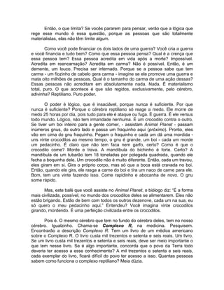 Então, o que limita? Se vocês pararem para pensar, verão que a lógica que
rege esse mundo é essa questão, porque as pessoas que são totalmente
materialistas, elas não têm limite algum.
Como você pode financiar os dois lados de uma guerra? Você cria a guerra
e você financia e tudo bem? Como que essa pessoa pensa? Qual é a crença que
essa pessoa tem? Essa pessoa acredita em vida após a morte? Impossível.
Acredita em reencarnação? Acredita em carma? Não é possível. Então, é um
demente, um louco. Precisa ser internado. Porque se a pessoa sabe que tem
carma - um fiozinho de cabelo gera carma - imagine se ele promove uma guerra e
mata oito milhões de pessoas. Qual é o tamanho do carma de uma ação dessas?
Essas pessoas não acreditam em absolutamente nada. Nada. É materialismo
total, puro. O que acontece é que são regidos, exclusivamente, pelo cérebro,
adivinha? Reptiliano. Puro poder.
O poder é lógico, que é insaciável, porque nunca é suficiente. Por que
nunca é suficiente? Porque o cérebro reptiliano só reage a medo. Ele morre de
medo 25 horas por dia, pois tudo para ele é ataque ou fuga. É guerra. É ele versus
todo mundo. Lógico, não tem irmandade nenhuma. É um crocodilo contra o outro.
Se tiver um boi inteiro para a gente comer, - assistam Animal Planet - passam
inúmeros gnus, do outro lado e passa um fraquinho aqui (próximo). Pronto, eles
vão em cima do gnu fraquinho. Pegam o fraquinho e cada um dá uma mordida -
uns vinte crocodilos ao mesmo tempo, o gnu é grande, um boi - cada um morde
um pedacinho. É claro que não tem faca nem garfo, certo? Como é que o
crocodilo come? Morde e trava. A mandíbula do bichinho é forte. Certo? A
mandíbula de um tubarão tem 18 toneladas por polegada quadrada, quando ele
fecha a boquinha dele. Um crocodilo não é muito diferente. Então, cada um travou,
eles giram em si. Gira o próprio corpo, mas só que a boca está cravada no boi.
Então, quando ele gira, ele rasga a carne do boi e tira um naco de carne para ele.
Bom, tem uns vinte fazendo isso. Come rapidinho e abocanha de novo. O gnu
some rápido.
Mas, este balé que você assiste no Animal Planet, o biólogo diz: “É a forma
mais civilizada, possível, no mundo dos crocodilos deles se alimentarem. Eles não
estão brigando. Estão de bem com todos os outros dezenove, cada um na sua, eu
só quero o meu pedacinho aqui.” Entendeu? Você imagina vinte crocodilos
girando, mordendo. É uma perfeição civilizada entre os crocodilos.
Pois é. O mesmo cérebro que tem no fundo do cérebro deles, tem no nosso
cérebro. Igualzinho. Chama-se Complexo R, na medicina. Pesquisem.
Encontrarão a descrição Complexo R. Tem um livro de um médico americano
sobre o Complexo R. O livro custa mil trezentos e setenta e seis reais. Um livro.
Se um livro custa mil trezentos e setenta e seis reais, deve ser meio importante o
que tem nesse livro. Se é algo importante, concorda que o povo da Terra todo
deveria ter acesso a esse conhecimento? A mil trezentos e setenta e seis reais,
cada exemplar do livro, ficará difícil do povo ter acesso a isso. Quantas pessoas
sabem como funciona o complexo reptiliano? Meia dúzia.
 