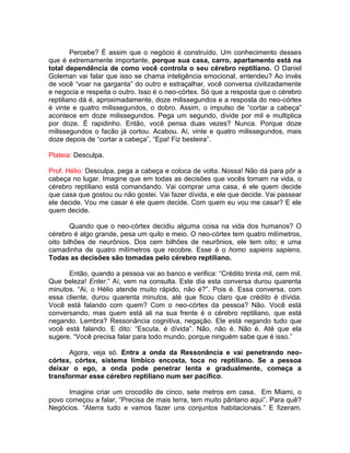 Percebe? É assim que o negócio é construído. Um conhecimento desses
que é extremamente importante, porque sua casa, carro, apartamento está na
total dependência de como você controla o seu cérebro reptiliano. O Daniel
Goleman vai falar que isso se chama inteligência emocional, entendeu? Ao invés
de você “voar na garganta” do outro e estraçalhar, você conversa civilizadamente
e negocia e respeita o outro. Isso é o neo-córtex. Só que a resposta que o cérebro
reptiliano dá é, aproximadamente, doze milissegundos e a resposta do neo-córtex
é vinte e quatro milissegundos, o dobro. Assim, o impulso de “cortar a cabeça”
acontece em doze milissegundos. Pega um segundo, divide por mil e multiplica
por doze. É rapidinho. Então, você pensa duas vezes? Nunca. Porque doze
milissegundos o facão já cortou. Acabou. Aí, vinte e quatro milissegundos, mais
doze depois de “cortar a cabeça”, “Epa! Fiz besteira”.
Plateia: Desculpa.
Prof. Hélio: Desculpa, pega a cabeça e coloca de volta. Nossa! Não dá para pôr a
cabeça no lugar. Imagine que em todas as decisões que vocês tomam na vida, o
cérebro reptiliano está comandando. Vai comprar uma casa, é ele quem decide
que casa que gostou ou não gostei. Vai fazer dívida, e ele que decide. Vai passear
ele decide. Vou me casar é ele quem decide. Com quem eu vou me casar? E ele
quem decide.
Quando que o neo-córtex decidiu alguma coisa na vida dos humanos? O
cérebro é algo grande, pesa um quilo e meio. O neo-córtex tem quatro milímetros,
oito bilhões de neurônios. Dos cem bilhões de neurônios, ele tem oito; e uma
camadinha de quatro milímetros que recobre. Esse é o homo sapiens sapiens.
Todas as decisões são tomadas pelo cérebro reptiliano.
Então, quando a pessoa vai ao banco e verifica: “Crédito trinta mil, cem mil.
Que beleza! Enter.” Aí, vem na consulta. Este dia esta conversa durou quarenta
minutos. “Ai, o Hélio atende muito rápido, não é?”. Pois é. Essa conversa, com
essa cliente, durou quarenta minutos, até que ficou claro que crédito é dívida.
Você está falando com quem? Com o neo-córtex da pessoa? Não. Você está
conversando, mas quem está ali na sua frente é o cérebro reptiliano, que está
negando. Lembra? Ressonância cognitiva, negação. Ele está negando tudo que
você está falando. E dito: “Escuta, é dívida”. Não, não é. Não é. Até que ela
sugere. “Você precisa falar para todo mundo, porque ninguém sabe que é isso.”
Agora, veja só. Entra a onda da Ressonância e vai penetrando neo-
córtex, córtex, sistema límbico encosta, toca no reptiliano. Se a pessoa
deixar o ego, a onda pode penetrar lenta e gradualmente, começa a
transformar esse cérebro reptiliano num ser pacífico.
Imagine criar um crocodilo de cinco, sete metros em casa. Em Miami, o
povo começou a falar, “Precisa de mais terra, tem muito pântano aqui”. Para quê?
Negócios. “Aterra tudo e vamos fazer uns conjuntos habitacionais.” E fizeram.
 