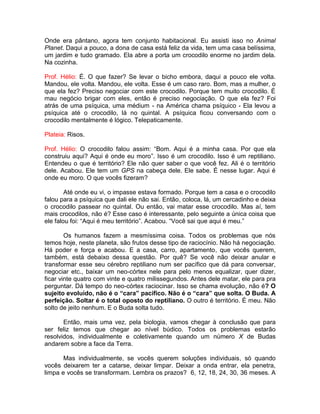 Onde era pântano, agora tem conjunto habitacional. Eu assisti isso no Animal
Planet. Daqui a pouco, a dona de casa está feliz da vida, tem uma casa belíssima,
um jardim e tudo gramado. Ela abre a porta um crocodilo enorme no jardim dela.
Na cozinha.
Prof. Hélio: É. O que fazer? Se levar o bicho embora, daqui a pouco ele volta.
Mandou, ele volta. Mandou, ele volta. Esse é um caso raro. Bom, mas a mulher, o
que ela fez? Preciso negociar com este crocodilo. Porque tem muito crocodilo. É
mau negócio brigar com eles, então é preciso negociação. O que ela fez? Foi
atrás de uma psíquica, uma médium - na América chama psíquico - Ela levou a
psíquica até o crocodilo, lá no quintal. A psíquica ficou conversando com o
crocodilo mentalmente é lógico. Telepaticamente.
Plateia: Risos.
Prof. Hélio: O crocodilo falou assim: “Bom. Aqui é a minha casa. Por que ela
construiu aqui? Aqui é onde eu moro”. Isso é um crocodilo. Isso é um reptiliano.
Entendeu o que é território? Ele não quer saber o que você fez. Ali é o território
dele. Acabou. Ele tem um GPS na cabeça dele. Ele sabe. É nesse lugar. Aqui é
onde eu moro. O que vocês fizeram?
Até onde eu vi, o impasse estava formado. Porque tem a casa e o crocodilo
falou para a psíquica que dali ele não sai. Então, coloca, lá, um cercadinho e deixa
o crocodilo passear no quintal. Ou então, vai matar esse crocodilo. Mas aí, tem
mais crocodilos, não é? Esse caso é interessante, pelo seguinte a única coisa que
ele falou foi: “Aqui é meu território”. Acabou. “Você sai que aqui é meu.”
Os humanos fazem a mesmíssima coisa. Todos os problemas que nós
temos hoje, neste planeta, são frutos desse tipo de raciocínio. Não há negociação.
Há poder e força e acabou. E a casa, carro, apartamento, que vocês querem,
também, está debaixo dessa questão. Por quê? Se você não deixar anular e
transformar esse seu cérebro reptiliano num ser pacífico que dá para conversar,
negociar etc., baixar um neo-córtex nele para pelo menos equalizar, quer dizer,
ficar vinte quatro com vinte e quatro milissegundos. Antes dele matar, ele para pra
perguntar. Dá tempo do neo-córtex raciocinar. Isso se chama evolução, não é? O
sujeito evoluído, não é o “cara” pacífico. Não é o “cara” que solta. O Buda. A
perfeição. Soltar é o total oposto do reptiliano. O outro é território. É meu. Não
solto de jeito nenhum. E o Buda solta tudo.
Então, mais uma vez, pela biologia, vamos chegar à conclusão que para
ser feliz temos que chegar ao nível búdico. Todos os problemas estarão
resolvidos, individualmente e coletivamente quando um número X de Budas
andarem sobre a face da Terra.
Mas individualmente, se vocês querem soluções individuais, só quando
vocês deixarem ter a catarse, deixar limpar. Deixar a onda entrar, ela penetra,
limpa e vocês se transformam. Lembra os prazos? 6, 12, 18, 24, 30, 36 meses. A
 