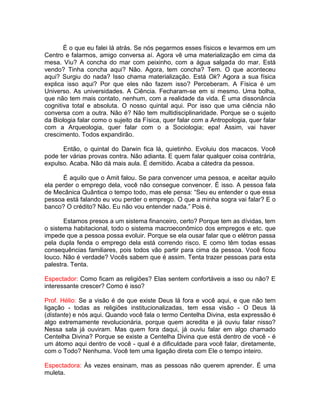 É o que eu falei lá atrás. Se nós pegarmos esses físicos e levarmos em um
Centro e falarmos, amigo conversa aí. Agora vê uma materialização em cima da
mesa. Viu? A concha do mar com peixinho, com a água salgada do mar. Está
vendo? Tinha concha aqui? Não. Agora, tem concha? Tem. O que aconteceu
aqui? Surgiu do nada? Isso chama materialização. Está Ok? Agora a sua física
explica isso aqui? Por que eles não fazem isso? Perceberam. A Física é um
Universo. As universidades. A Ciência. Fecharam-se em si mesmo. Uma bolha,
que não tem mais contato, nenhum, com a realidade da vida. É uma dissonância
cognitiva total e absoluta. O nosso quintal aqui. Por isso que uma ciência não
conversa com a outra. Não é? Não tem multidisciplinaridade. Porque se o sujeito
da Biologia falar como o sujeito da Física, quer falar com a Antropologia, quer falar
com a Arqueologia, quer falar com o a Sociologia; epa! Assim, vai haver
crescimento. Todos expandirão.
Então, o quintal do Darwin fica lá, quietinho. Evoluiu dos macacos. Você
pode ter várias provas contra. Não adianta. E quem falar qualquer coisa contrária,
expulso. Acaba. Não dá mais aula. É demitido. Acaba a cátedra da pessoa.
É aquilo que o Amit falou. Se para convencer uma pessoa, e aceitar aquilo
ela perder o emprego dela, você não consegue convencer. É isso. A pessoa fala
de Mecânica Quântica o tempo todo, mas ele pensa: “Seu eu entender o que essa
pessoa está falando eu vou perder o emprego. O que a minha sogra vai falar? E o
banco? O crédito? Não. Eu não vou entender nada.” Pois é.
Estamos presos a um sistema financeiro, certo? Porque tem as dívidas, tem
o sistema habitacional, todo o sistema macroeconômico dos empregos e etc. que
impede que a pessoa possa evoluir. Porque se ela ousar falar que o elétron passa
pela dupla fenda o emprego dela está correndo risco. E como têm todas essas
consequências familiares, pois todos vão partir para cima da pessoa. Você ficou
louco. Não é verdade? Vocês sabem que é assim. Tenta trazer pessoas para esta
palestra. Tenta.
Espectador: Como ficam as religiões? Elas sentem confortáveis a isso ou não? E
interessante crescer? Como é isso?
Prof. Hélio: Se a visão é de que existe Deus lá fora e você aqui, e que não tem
ligação - todas as religiões institucionalizadas, tem essa visão - O Deus lá
(distante) e nós aqui. Quando você fala o termo Centelha Divina, esta expressão é
algo extremamente revolucionária, porque quem acredita e já ouviu falar nisso?
Nessa sala já ouviram. Mas quem fora daqui, já ouviu falar em algo chamado
Centelha Divina? Porque se existe a Centelha Divina que está dentro de você - é
um átomo aqui dentro de você - qual é a dificuldade para você falar, diretamente,
com o Todo? Nenhuma. Você tem uma ligação direta com Ele o tempo inteiro.
Espectadora: Às vezes ensinam, mas as pessoas não querem aprender. É uma
muleta.
 