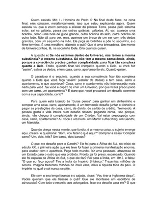 Quem assistiu Mib I - Homens de Preto I? No final deste filme, na cena
final, eles colocam, metaforicamente, isso que estou explicando agora. Quem
assistiu viu que o zoom começa a afastar do planeta Terra, passa pelo sistema
solar, sai na galáxia, passa por outras galáxias, galáxias. Aí, sai, aparece uma
bolinha, como uma bola de gude grande, outra bolinha do lado, outra bolinha do
outro lado. Não dá para ver, mas, aparece um braço de um ser com três dedos
grandes, com um saquinho na mão. Ele pega as bolinhas e põe no saquinho, e o
filme termina. É uma metáfora, dizendo o quê? Que é uma brincadeira. Um monte
de Universozinhos, lá, na sacolinha Dele. Cria quantos quiser.
A questão é: Se nós estamos dentro do Universo, nós temos a mesma
substância? A mesma substância. Só não tem a mesma consciência, ainda,
porque a consciência precisa ganhar complexidade, para ficar tão complexa
quanto a Dele. Então, quando ficar tão complexa quanto a Dele, aí você faz
“assim”, estala os dedos, e tem casa, carro, apartamento etc. Quanto quiser.
O paradoxo é o seguinte, quando a sua consciência ficar tão complexa
quanto a Dele que você faça “assim” (estalar de dedos) e tem casa, carro e
apartamento, o que acontece? Casa, carro e apartamento não interessarão mais
nada para você. Se você é capaz de criar um Universo, por que ficará preocupado
com um carro, um apartamento? É claro que, você procurará um desafio coerente
com a sua capacidade, certo?
Para quem está lutando às “duras penas” para ganhar um dinheirinho e
comprar uma casa, carro, apartamento, é um tremendo desafio juntar o dinheiro e
pagar as prestações da casa, carro, da dívida, do cartão de crédito. Tremendo. A
pessoa gasta a vida inteira num desafio desses, pagando conta. Isso porque,
ainda, não chegou à complexidade de um Criador. Vai estar preocupado com
casa, carro, apartamento? Aí, você é um Buda, um Martin Luther King, um Gandhi,
um Mandela.
Quando chega nessa mente, que fundiu, é a mesma coisa, o sujeito emerge
aqui, cresce, e questiona: “Bom, vou fazer o quê aqui?” Comprar a casa? Comprar
carro? Um, dois, três? Um barco, dois barcos?
O que era desafio para o Gandhi? Ele foi para a África do Sul, no início do
século XX, a primeira ação que ele teve foi fazer a primeira manifestação enorme,
para acabar com o apartheid. Pega todo mundo, faz uma passeata, atravessa de
um Estado para o outro que era proibido. Pronto, já foi preso, espancado. Quando
ele foi expulso da África do Sul, o que ele fez? Foi para a Índia, em 1912, e falou:
“O que eu faço agora? Tiro a Índia do Império Britânico.” Trezentos milhões de
servos. Imagina trezentos milhões de mais valia, mais a riqueza toda do país. O
império no qual o sol nunca se põe.
Ele com o seu lençol branco e o cajado, disse: “Vou tirar a Inglaterra daqui”.
Vocês queriam que ele fizesse o quê? Que ele montasse um escritório de
advocacia? Com todo o respeito aos advogados. Isso era desafio para ele? O que
 