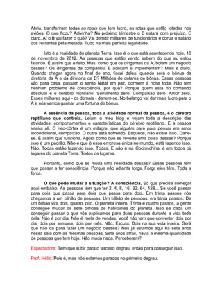 Abriu, transferiram todas as rotas que tem lucro, as rotas que estão lotadas nos
aviões. O que ficou? Adivinha? No próximo trimestre o B estará com prejuízo. E
claro. Aí o B vai fazer o quê? Vai demitir milhares de funcionários e cortar o salário
dos restantes pela metade. Tudo na mais perfeita legalidade.
Isto é a realidade do planeta Terra. Isso é o que está acontecendo hoje, 18
de novembro de 2012. As pessoas que estão vendo sabem do que eu estou
falando. É assim que é feito. Mas, como que os dirigentes da A, bolam um negócio
desses? Os dirigentes da companhia B aceitam e implementam? Mais é claro.
Quando chegar agora no final do ano, fiscal deles, quando será o bônus da
diretoria da A e da diretoria da B? Milhões de dólares de bônus. Essas pessoas
vão para casa, passam o santo Natal em paz, dormem à noite toda. Não tem
nenhum problema de consciência, por quê? Porque quem está no comando
absoluto é o cérebro reptiliano. Sentimento zero. Compaixão zero. Amor zero.
Esses milhares aqui - os demais - danem-se. No balanço vai dar mais lucro para o
A e nós vamos ganhar uma fortuna de bônus.
A essência da pessoa, toda a atividade normal da pessoa, é o cérebro
reptiliano que controla. Leiam o meu blog e vejam toda a descrição das
atividades, comportamentos e características do cérebro reptiliano. É a pessoa
inteira ali. O neo-córtex é um milagre, que alguém pare para pensar em amor
incondicional, compaixão. O outro está sofrendo. Esquece, não existe isso. Dane-
se. É assim que funciona. Agora como que se reverte uma coisa dessas? Porque
isso é um padrão. Não é que é essa empresa única no mundo, está fazendo isso.
Não. Todas estão fazendo isso. Todas. E não é na Cochinchina, é em todos os
lugares do planeta Terra. Todos os lugares.
Portanto, como que se muda uma realidade dessas? Essas pessoas têm
que passar a ter consciência. Porque não adianta força. Força eles têm. Toda a
força.
O que pode mudar a situação? A consciência. Só que precisa começar
aqui embaixo. As pessoas têm que ter 2, 4, 8, 16, 32, 64, 128... Se você passar
para dois que passa para dois que passa para dois. Em trinta passos nós
chegamos a um bilhão de pessoas. Um bilhão de pessoas, em trinta passos. De
um bilhão vira dois, quatro, oito. O planeta inteiro. Trinta e quatro passos, a gente
consegue mudar os sete bilhões de habitantes do planeta. Isso se cada um
conseguir passar o que nós explicamos para duas pessoas durante a vida toda
dela. Não é por dia. Não é meta de vendas. Você não tem que converter dois por
dia, dois por semana, dois por mês. Não. Escuta. Dois na sua vida inteira. Será
que não dá para fazer um negócio desses? Nós já estamos aqui há sete anos
nessa sala com as mesmas pessoas. Sete anos atrás, havia a mesma quantidade
de pessoas que tem hoje. Não muda nada. Perceberam?
Espectadora: Tem que subir para o terceiro degrau, então para conseguir isso.
Prof. Hélio: Pois é, mas nós estamos parados no primeiro degrau.
 