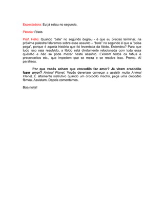 Espectadora: Eu já estou no segundo.
Plateia: Risos
Prof. Hélio: Quando “bate” no segundo degrau - é que eu preciso terminar, na
próxima palestra falaremos sobre esse assunto – “bate” no segundo é que a “coisa
pega”, porque é aquela história que foi levantada da libido. Entendeu? Para que
tudo isso seja resolvido, a libido está diretamente relacionada com toda essa
questão e não se pode mexer neste assunto. Existem todos os tabus e
preconceitos etc., que impedem que se mexa e se resolva isso. Pronto. Aí
paralisou.
Por que vocês acham que crocodilo faz amor? Já viram crocodilo
fazer amor? Animal Planet. Vocês deveriam começar a assistir muito Animal
Planet. É altamente instrutivo quando um crocodilo macho, pega uma crocodilo
fêmea. Assistam. Depois comentamos.
Boa noite!
 
