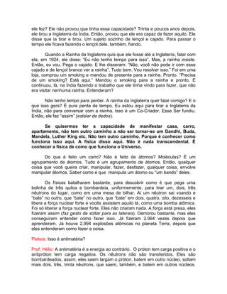 ele fez? Ele não provou que tinha essa capacidade? Trinta e poucos anos depois,
ele tirou a Inglaterra da Índia. Então, provou que ele era capaz de fazer aquilo. Ele
disse que ia tirar e tirou. Um sujeito sozinho de lençol e cajado. Para passar o
tempo ele ficava fazendo o lençol dele, também, fiando.
Quando a Rainha da Inglaterra quis que ele fosse até a Inglaterra, falar com
ela, em 1924, ele disse: “Eu não tenho tempo para isso”. Mas, a rainha insiste.
Então, eu vou. Pega o cajado. E lhe disseram: “Não, você não pode ir com esse
cajado e de lençol branco ver a rainha”. Tudo bem. Vou resolver isso.” Foi em uma
loja, comprou um smoking e mandou de presente para a rainha. Pronto. “Precisa
de um smoking? Está aqui.” Mandou o smoking para a rainha e pronto. E
continuou, lá, na Índia fazendo o trabalho que ele tinha vindo para fazer, que não
era visitar nenhuma rainha. Entenderam?
Não tenho tempo para perder. A rainha da Inglaterra quer falar comigo? E o
que isso gera? É pura perda de tempo. Eu estou aqui para tirar a Inglaterra da
Índia, não para conversar com a rainha. Isso é um Co-Criador. Esse Ser fundiu.
Então, ele faz “assim” (estalar de dedos).
Se quisermos ter a capacidade de manifestar casa, carro,
apartamento, não tem outro caminho a não ser tornar-se um Gandhi, Buda,
Mandela, Luther King etc. Não tem outro caminho. Porque é conhecer como
funciona isso aqui. A física disso aqui. Não é nada transcendental. É
conhecer a física de como que funciona o Universo.
Do que é feito um carro? Não é feito de átomos? Moléculas? É um
agrupamento de átomos. Tudo é um agrupamento de átomos. Então, qualquer
coisa que você queira criar, manipular, fazer, desfazer, qualquer coisa, envolve
manipular átomos. Saber como é que manipula um átomo ou “um bando” deles.
Os físicos batalharam bastante, para descobrir como é que pega uma
bolinha de três quilos e bombardeia, uniformemente, para tirar um, dois, três
nêutrons do lugar, como em uma mesa de bilhar. Aí um nêutron sai voando e
“bate” no outro, que “bate” no outro, que “bate” em dois, quatro, oito, dezesseis e
libera a força nuclear forte e vocês assistem aquilo lá, como uma bomba atômica.
Foi só liberar a força nuclear forte. Eles não criaram nada. A força está presa, eles
fizeram assim (faz gesto de soltar para as laterais). Demorou bastante, mas eles
conseguiram entender como fazer isso. Já fizeram 2.994 vezes depois que
aprenderam. Já houve 2.994 explosões atômicas no planeta Terra, depois que
eles entenderam como fazer a coisa.
Plateia: Isso é antimatéria?
Prof. Hélio: A antimatéria é a energia ao contrário. O próton tem carga positiva e o
antipróton tem carga negativa. Os nêutrons não são transferidos. Eles são
bombardeados, assim, eles saem largam o próton, batem em outro núcleo, soltam
mais dois, três, trinta nêutrons, que saem, também, e batem em outros núcleos.
 