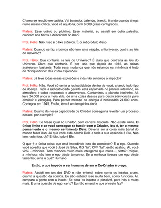 Chama-se reação em cadeia. Vai batendo, batendo, tirando, tirando quando chega
numa massa crítica, você vê aquilo lá, com 6.000 graus centígrados.
Plateia: Esse urânio ou plutônio. Esse material, eu assisti em outra palestra,
colocam nos barris e descartam no mar?
Prof. Hélio: Não. Isso é o lixo atômico. É o subproduto disso.
Plateia: Quando se faz a bomba não tem uma reação, antiuniverso, contra as leis
do Universo?
Prof. Hélio: Que contraria as leis do Universo? É claro que contraria as leis do
Universo. Claro que contraria. É por isso que depois de 1945, as coisas
aceleraram bastante. Toda essa mudança que nós estamos na iminência é fruto
do “brinquedinho” das 2.994 explosões.
Plateia: Já teve todas essas explosões e nós não sentimos o impacto?
Prof. Hélio: Não. Você só sente a radioatividade dentro de você, criando todo tipo
de doença. Toda a radioatividade gerada está espalhada no planeta inteirinho, na
atmosfera e todos respirando e absorvendo. Contaminou o planeta inteirinho. Aí,
leva 24.000 anos a meia vida, de uma coisa dessas para decair (demonstra para
diminuir a vibração). Para perder metade da energia é necessário 24.000 anos.
Começou em 1945. Então, levará um tempinho ainda.
Plateia: Quanto da nossa capacidade de Criador conseguiria reverter um processo
desses, por exemplo?
Prof. Hélio: Se fosse igual ao Criador, com certeza absoluta. Não existe limite. O
único limite e se você consegue se fundir com o Criador, isto é, ter o mesmo
pensamento e o mesmo sentimento Dele. Deveria ser a coisa mais banal do
mundo fazer isso. Já que você está dentro Dele e toda a sua essência é Ele. Não
tem nada fora, ok? Então, tudo é Ele.
O que é a única coisa que está impedindo isso de acontecer? É o ego. Quando
você acredita que você é José da Silva, RG “tal”, CPF “tal”, então acabou. Aí, você
virou - minhoca. Tem minhoca muito mais inteligente que muita..., certo? Porque,
a minhoca não tem o ego deste tamanho. Se a minhoca tivesse um ego deste
tamanho, seria o quê? Humano.
Então, o que impede o ser humano de ser o Co-Criador é o ego.
Plateia: Assisti em um dos DVD e não entendi sobre como os insetos criam,
quanto a questão da comida. Eu não entendi isso muito bem, como funciona. Aí,
compara a gente com o inseto. Se para os insetos e possível, para nós é muito
mais. É uma questão de ego, certo? Eu não entendi o que o inseto fez?
 