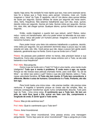 rápido; haja zeros. Na verdade foi mais rápido que isso, mas como exemplo serve.
Isso foi o tempo que o Todo levou para pensar: Universo, mais um. Vocês
imaginam o “clock” do Todo. É rapidinho, não é? Um átomo vibra quinze trilhões
de vezes por segundo. Quinze trilhões de vezes por segundo ele mexe assim,
vibra, hertz, frequência. Nós estamos trabalhando aqui com dez, doze, quinze,
dezoito ciclos por segundo. Quinze em beta. Quinze ciclos por segundo. Quinze.
Um, dois, três, até chegar quinze. Qualquer átomo, quinze trilhões de vezes por
segundo.
Então, vocês imaginem o quanto tem que reduzir, certo? Reduz, reduz,
reduz - como um transformador, até a luz poder entrar na televisão da sua casa -
reduz, reduz, reduz até poder um humano pensar. Imaginem, o quanto é lerdo o
raciocínio humano, não?
Para poder trocar uma ideia nós estamos trabalhando a quatorze, dezoito,
vinte ciclos por segundo. Os que estiverem dormindo daqui a pouco aqui na sala,
estarão em sete, oito, três. Você pensa que não, daqui a pouco tem gente assim
babando, geralmente aqui na frente. Como é que se funde com o Todo?
Plateia: As pessoas para poderem entrar no transe, elas precisam baixar a sua
frequência. Como elas conseguem entrar nessa sintonia com o Todo, se ela está
baixando a sua frequência?
Prof. Hélio: Boa pergunta.
Como é que se funde com o Todo? O Todo é uma mente, uma mente muito
inteligente? Tudo que é mente é problema. É onde mora o ego, na mente.
Porque se não tivesse essa película chamada mente, para você falar: “Eu Zé da
Silva” - se retirar isso sobra o quê? Sobra o que ela está falando, sobra o Todo,
nessa velocidade frenética. O Todo não tem mente. O Todo tem consciência, é
diferente. Mente é coisa de humano. Consciência é o Todo. Portanto, ele não
tem ego.
Para fundir basta uma única coisa - não precisa meditar, não precisa coisa
nenhuma. A tragédia é tamanha porque as coisas são tão simples. Mas, as
criaturas conseguem transformar aquilo numa complexidade absurda. Tudo para
fugir do Todo - Uma única coisa. O sentimento que o Todo tem. Só tem um
jeito de você ficar igual a Ele, entrar em fase com Ele, comprimento e
longitude de onda. É sentir igual o Todo sente.
Plateia: Mas já não sentimos isso?
Prof. Hélio: Qual é o sentimento que o Todo tem?
Plateia: Amor Incondicional.
Prof. Hélio: Isso. Amor incondicional. Uma pessoa enviou uma mensagem
perguntando: “Como faço para ter amor incondicional?” Veja a pergunta já é toda
 