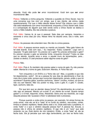 absurda. Você não pode ter amor incondicional. Você tem que ser amor
incondicional. Ser.
Plateia: Voltando a minha pergunta. Voltando a questão do Chico Xavier. Isso foi
uma conversa que tive com um amigo, que é seu cliente, ele entrou neste
questionamento. Por que o Hélio atende dessa forma? Ele colocou que o Hélio
não está trabalhando com amor incondicional, enquanto o Chico Xavier está. Essa
é a comparação de alguém que está vendo como o Chico Xavier se dedica e
como o Hélio trabalha. Ele não entende a postura.
Prof. Hélio: Vamos lá, já que é pessoal. Sete dias por semana, trezentos e
sessenta e cinco dias por ano. Nesse ritmo há dezoito anos. Dia e noite, sem
parar.
Plateia: As pessoas não entendem isso. Ele não é a única pessoa.
Prof. Hélio: A pessoa escreve assim ou manda um torpedo: “Meu gato fulano de
tal está doente. Está com isso...” Eu respondo: “Estou cuidando”. Logo vem a
resposta: “O gato está bom”. Eu preciso ver o gato? Eu preciso entrevistar o gato?
Eu preciso escutar o gato se lamentar trinta, cinquenta minutos? Todos os dias
que eu atendo, durante anos e anos, e aquele muro de lamentações, para...
(estala os dedos). O Joel precisava saber alguma coisa do gato?
Plateia: Não.
Prof. Hélio: Pois é. Eu também não preciso saber o nome do gato. Eu não preciso
saber. Manda lá o nome do gato. Está bom. Mandou. A “ficha não cai”.
Tem cinquenta e um DVD’s e a “ficha não cai”. Mas, a questão é que não
há depoimentos, certo? Só se a pessoa for aos dias de atendimento e ficar do
meio dia à meia noite, porque aqui nunca tem depoimento, jamais, então o que irá
acontecer? Quantos gatos, quantos cachorros, “assim” (muitos, muitos), só que eu
não vou sair falando. Não vou postar no blog, curei o gato X, o gato Y, cavalo,
tigre, cachorro, leão etc.
Por que tem que se atender dessa forma? Os atendimentos de e-mail eu
não vejo as pessoas. Mando um e-mail. É um cliente de e-mail. Quanto tempo
gasta? Li o e-mail, respondo, tchau. Resolvido. Seria uma vez resolvido, se o ego
daquela pessoa não “puxasse o freio” e sabotasse todo o processo.
Porque quando a onda entra na pessoa, por exemplo, há várias formas da
onda entrar, mas ela vai lá e “bate” lá no fundo do cérebro, neo-córtex, córtex,
límbico e cérebro reptiliano. Neste último está o nó. Onde está todo o problema. A
onda “bate” e o que o cérebro daquela pessoa faz? A pessoa faz. Escuta, a
pessoa não é vítima do cérebro reptiliano. O ego não é um “cara” que está
andando na rua. Está dentro de nós (cérebro). Então, a onda “bate” ali, ele se
fecha todo. Ele já percebe que vem algo benevolente, por isso se fecha todo.
 