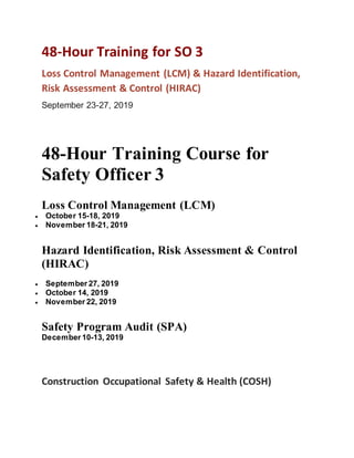 48-Hour Training for SO 3
Loss Control Management (LCM) & Hazard Identification,
Risk Assessment & Control (HIRAC)
September 23-27, 2019
48-Hour Training Course for
Safety Officer 3
Loss Control Management (LCM)
 October 15-18, 2019
 November 18-21, 2019
Hazard Identification, Risk Assessment & Control
(HIRAC)
 September 27, 2019
 October 14, 2019
 November 22, 2019
Safety Program Audit (SPA)
December 10-13, 2019
Construction Occupational Safety & Health (COSH)
 