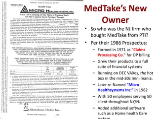 MedTake’s New
   Owner
• So who was the NJ firm who
  bought MedTake from PTI?
• Per their 1986 Prospectus:
   – Formed in 1971 as “Claims
     Processing Co.” for OP billing
   – Grew their products to a full
     suite of financial systems
   – Running on DEC VAXes, the hot
     box in the mid-80s mini mania.
   – Later re-Named “Micro
     Healthsystems Inc.” in 1982
   – With 50 employees serving 50
     client throughout NY/NJ.
   – Added additional software
     such as a Home health Care
 