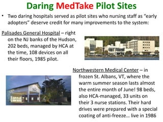 Daring MedTake Pilot Sites
• Two daring hospitals served as pilot sites who nursing staff as “early
  adopters” deserve credit for many improvements to the system:
Palisades General Hospital – right
   on the NJ banks of the Hudson,
   202 beds, managed by HCA at
   the time, 108 devices on all
   their floors, 1985 pilot.

                                Northwestern Medical Center – in
                                  frozen St. Albans, VT, where the
                                  warm summer season lasts almost
                                  the entire month of June! 98 beds,
                                  also HCA-managed, 33 units on
                                  their 3 nurse stations. Their hard
                                  drives were prepared with a special
                                  coating of anti-freeze… live in 1986
 