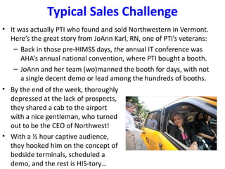 Typical Sales Challenge
• It was actually PTI who found and sold Northwestern in Vermont.
  Here’s the great story from JoAnn Karl, RN, one of PTI’s veterans:
   – Back in those pre-HIMSS days, the annual IT conference was
      AHA’s annual national convention, where PTI bought a booth.
   – JoAnn and her team (wo)manned the booth for days, with not
      a single decent demo or lead among the hundreds of booths.
• By the end of the week, thoroughly
  depressed at the lack of prospects,
  they shared a cab to the airport
  with a nice gentleman, who turned
  out to be the CEO of Northwest!
• With a ½ hour captive audience,
  they hooked him on the concept of
  bedside terminals, scheduled a
  demo, and the rest is HIS-tory…
 