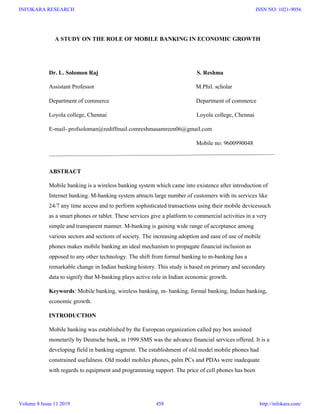 A STUDY ON THE ROLE OF MOBILE BANKING IN ECONOMIC GROWTH
Dr. L. Solomon Raj S. Reshma
Assistant Professor M.Phil. scholar
Department of commerce Department of commerce
Loyola college, Chennai Loyola college, Chennai
E-mail- profsoloman@rediffmail.comreshmasamreen06@gmail.com
Mobile no: 9600990048
ABSTRACT
Mobile banking is a wireless banking system which came into existence after introduction of
Internet banking. M-banking system attracts large number of customers with its services like
24/7 any time access and to perform sophisticated transactions using their mobile devicessuch
as a smart phones or tablet. These services give a platform to commercial activities in a very
simple and transparent manner. M-banking is gaining wide range of acceptance among
various sectors and sections of society. The increasing adoption and ease of use of mobile
phones makes mobile banking an ideal mechanism to propagate financial inclusion as
opposed to any other technology. The shift from formal banking to m-banking has a
remarkable change in Indian banking history. This study is based on primary and secondary
data to signify that M-banking plays active role in Indian economic growth.
Keywords: Mobile banking, wireless banking, m- banking, formal banking, Indian banking,
economic growth.
INTRODUCTION
Mobile banking was established by the European organization called pay box assisted
monetarily by Deutsche bank, in 1999.SMS was the advance financial services offered. It is a
developing field in banking segment. The establishment of old model mobile phones had
constrained usefulness. Old model mobiles phones, palm PCs and PDAs were inadequate
with regards to equipment and programming support. The price of cell phones has been
INFOKARA RESEARCH
Volume 8 Issue 11 2019 458
ISSN NO: 1021-9056
http://infokara.com/
 