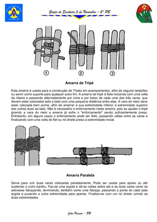 Grupo de Escoteiro 5 de Novembro – 2° PB
João Pessoa - PB
Amarra de Tripé
Esta amarra é usada para a construção de Tripés em acampamentos, afim de segurar lampiões
ou servir como suporte para qualquer outro fim. A amarra de tripé é feita iniciando com uma volta
da ribeira e passando alternadamente por cima e por baixo de cada uma das três varas, que
devem estar colocadas lado a lado com uma pequena distância entre elas. A vara do meio deve
estar colocada bem acima, afim de amarrar a sua extremidade inferior à extremidade superior
das outras duas ao lado. Não é necessário o enforcamento nesta amarra, pois ao ajustar o tripé
girando a vara do meio a amarra já sofre o "enforcamento" sendo suficientemente presa.
Entretanto, em alguns casos o enforcamento pode ser feito, passando voltas entre as varas e
finalizando com uma volta do fiel ou nó direito preso a extremidade inicial.
Amarra Paralela
Serve para unir duas varas colocadas paralelamente. Pode ser usada para apoiar ou até
sustentar o outro bambu. Faz-se uma argola e dá-se voltas sobre ela e as duas varas como se
estivesse falcaçando, terminando, também como uma falcaça, passando a ponta do cabo pela
argola e puxando a outra extremidade para apertar. Finaliza-se com um nó direito unindo as
duas extremidades.
 