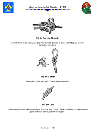 Grupo de Escoteiro 5 de Novembro – 2° PB
João Pessoa - PB
Nó de Escota Alceado
Mesma utilidade do escota, só que mais fácil de desatar. É muito utilizado para prender
bandeiras na adriça.
Nó de Correr
Serve para fazer uma alça corrediça em uma corda.
Nó em Oito
Utiliza-se para evitar o desfiamento da ponta de uma corda. Utilizado também por montanhistas
para unir duas cordas (nó em oito duplo).
 